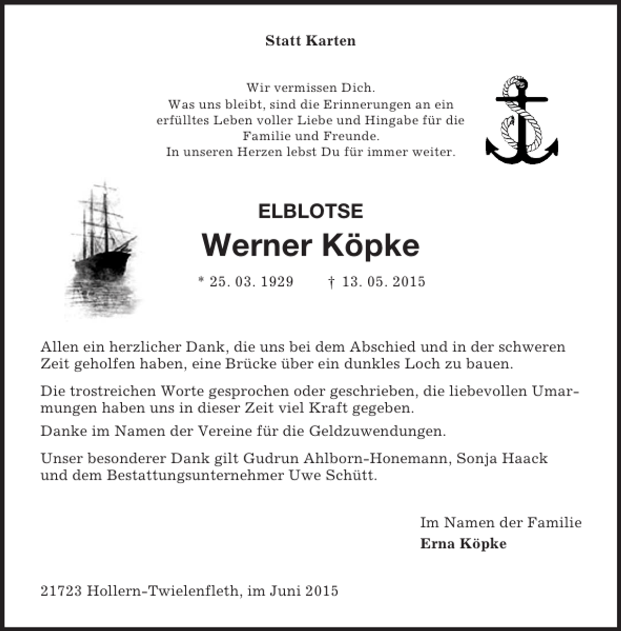 <p>Statt Karten<br />Wir vermissen Dich.<br />Was uns bleibt, sind die Erinnerungen an ein<br />erfülltes Leben voller Liebe und Hingabe für die<br />Familie und Freunde.<br />In unseren Herzen lebst Du für immer weiter.<br />ELBLOTSE<br />Werner Köpke<br />* 25. 03. 1929 † 13. 05. 2015</p><p>Allen ein herzlicher Dank, die uns bei dem Abschied und in der schweren Zeit geholfen haben, eine Brücke über ein dunkles Loch zu bauen.<br />Die trostreichen Worte gesprochen oder geschrieben, die liebevollen Umarmungen haben uns in dieser Zeit viel Kraft gegeben.<br />Danke im Namen der Vereine für die Geldzuwendungen.<br />Unser besonderer Dank gilt Gudrun Ahlborn-Honemann, Sonja Haack<br />und dem Bestattungsunternehmer Uwe Schütt.<br />Im Namen der Familie<br />Erna Köpke<br />21723 Hollern-Twielenfleth, im Juni 2015</p>