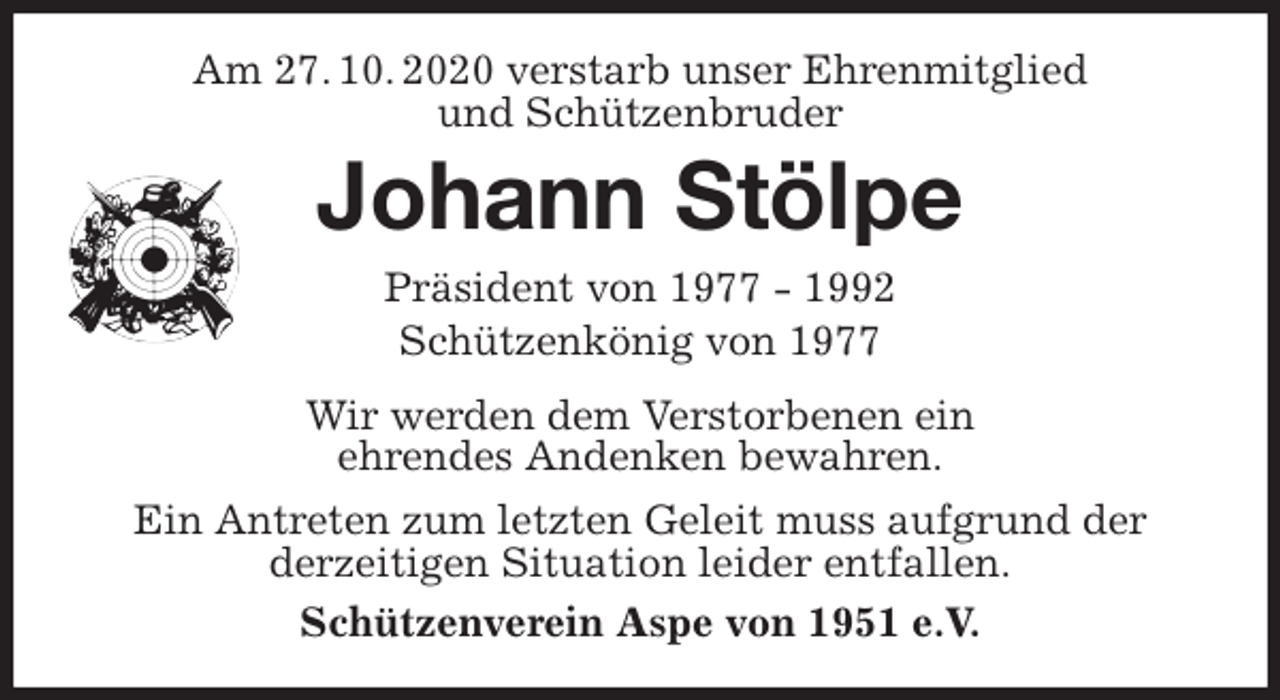 <p>Am 27. 10. 2020 verstarb unser Ehrenmitglied<br />und Schützenbruder<br />Johann Stölpe<br />Präsident von 1977 - 1992<br />Schützenkönig von 1977<br />Wir werden dem Verstorbenen ein<br />ehrendes Andenken bewahren.<br />Ein Antreten zum letzten Geleit muss aufgrund der<br />derzeitigen Situation leider entfallen.<br />Schützenverein Aspe von 1951 e.V.</p>