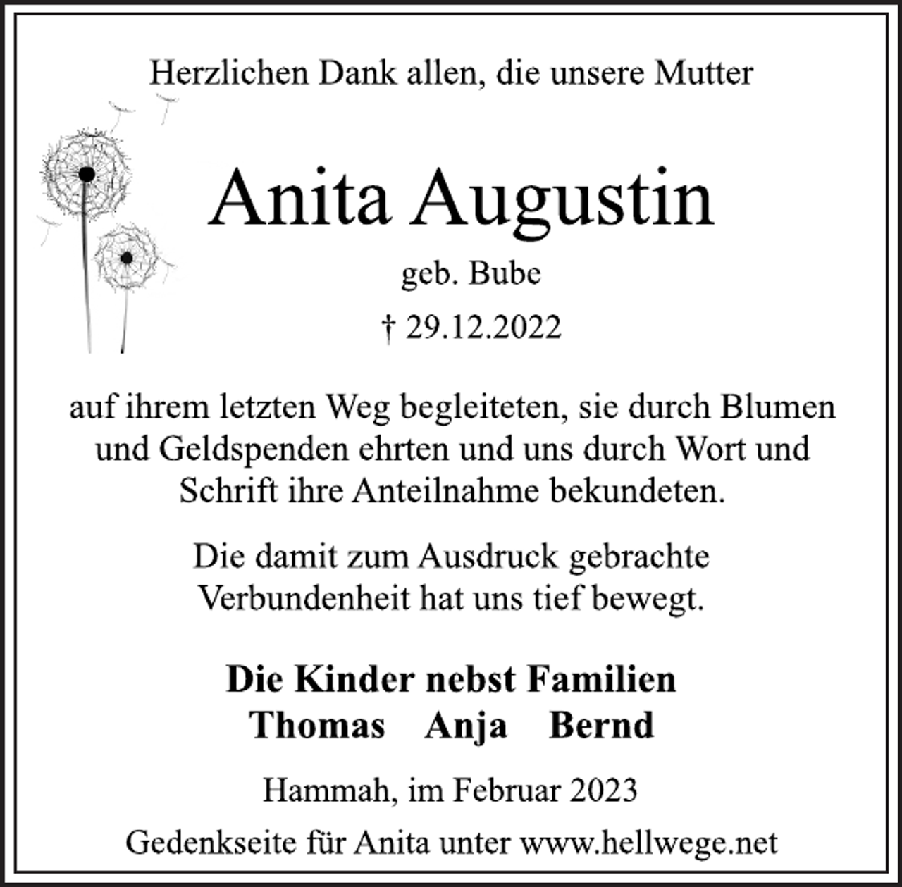 <p>Herzlichen Dank allen, die unsere Mutter<br />Anita Augustin<br />geb. Bube<br />† 29.12.2022<br />auf ihrem letzten Weg begleiteten, sie durch Blumen<br />und Geldspenden ehrten und uns durch Wort und<br />Schrift ihre Anteilnahme bekundeten.<br />Die damit zum Ausdruck gebrachte<br />Verbundenheit hat uns tief bewegt.<br />Die Kinder nebst Familien<br />Thomas Anja Bernd<br />Hammah, im Februar 2023<br />Gedenkseite für Anita unter www.hellwege.net</p>