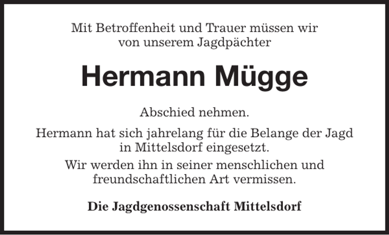 <p>Mit Betroffenheit und Trauer müssen wir<br />von unserem Jagdpächter<br />Hermann Mügge<br />Abschied nehmen.<br />Hermann hat sich jahrelang für die Belange der Jagd<br />in Mittelsdorf eingesetzt.<br />Wir werden ihn in seiner menschlichen und<br />freundschaftlichen Art vermissen.<br />Die Jagdgenossenschaft Mittelsdorf</p>