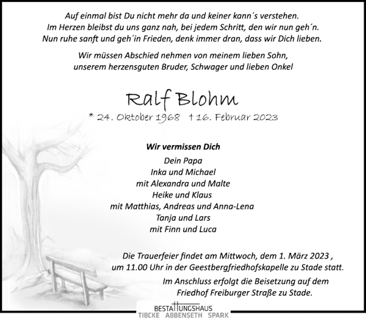 <p>Auf einmal bist Du nicht mehr da und keiner kann´s verstehen.<br />Im Herzen bleibst du uns ganz nah, bei jedem Schritt, den wir nun geh´n.<br />Nun ruhe sanft und geh´in Frieden, denk immer dran, dass wir Dich lieben.<br />Wir müssen Abschied nehmen von meinem lieben Sohn,<br />unserem herzensguten Bruder, Schwager und lieben Onkel<br />Ralf Blohm<br />* 24. Oktober 1968 † 16. Februar 2023<br />Wir vermissen Dich<br />Dein Papa<br />Inka und Michael<br />mit Alexandra und Malte<br />Heike und Klaus<br />mit Matthias, Andreas und Anna­Lena<br />Tanja und Lars<br />mit Finn und Luca<br />Die Trauerfeier findet am Mittwoch, dem 1. März 2023 ,<br />um 11.00 Uhr in der Geestbergfriedhofskapelle zu Stade statt.<br />Im Anschluss erfolgt die Beisetzung auf dem<br />Friedhof Freiburger Straße zu Stade.</p>