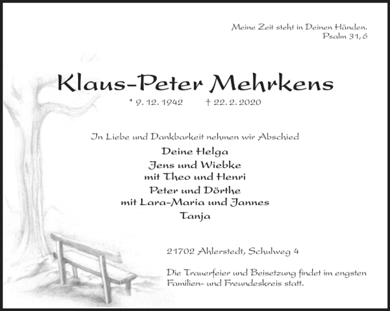 <p>Meine Zeit steht in Deinen Händen.<br />Psalm 31, 6<br />Klaus-Peter Mehrkens<br />* 9. 12. 1942 † 22. 2. 2020<br />In Liebe und Dankbarkeit nehmen wir Abschied<br />Deine Helga<br />Jens und Wiebke<br />mit Theo und Henri<br />Peter und Dörthe<br />mit Lara-Maria und Jannes<br />Tanja<br />21702 Ahlerstedt, Schulweg 4</p>
<p>Die Trauerfeier und Beisetzung findet im engsten Familien- und Freundeskreis statt.</p>