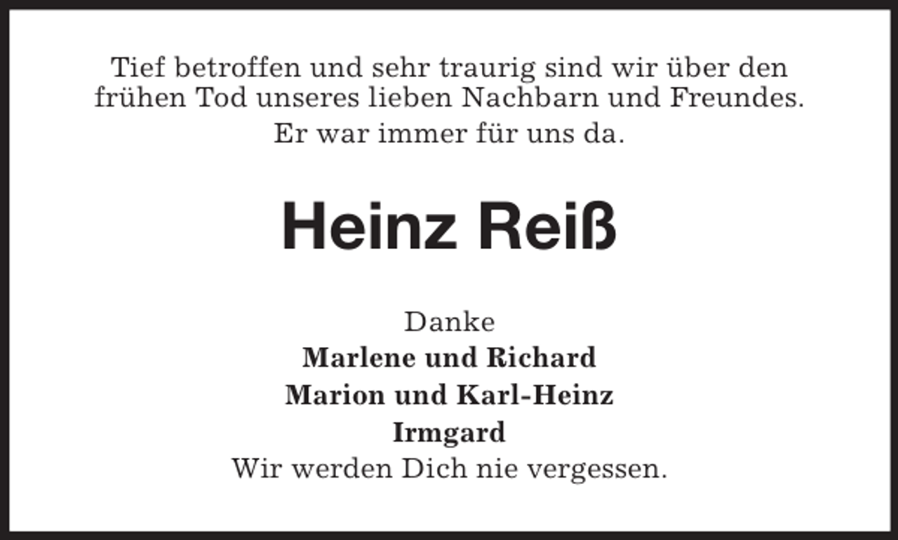 <p>Tief betroffen und sehr traurig sind wir über den<br />frühen Tod unseres lieben Nachbarn und Freundes.<br />Er war immer für uns da.</p><p>Heinz Reiß<br />Danke<br />Marlene und Richard<br />Marion und Karl-Heinz<br />Irmgard<br />Wir werden Dich nie vergessen.</p>
