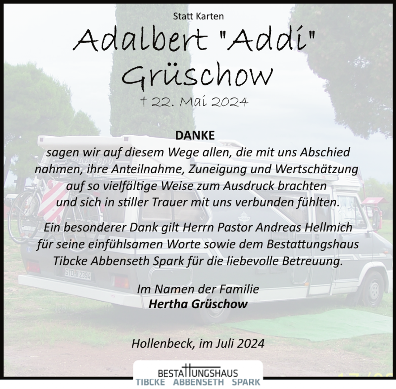 <p>Statt Karten</p>
<p>† 22. Mai 2024<br />DANKE<br />sagen wir auf diesem Wege allen, die mit uns Abschied<br />nahmen, ihre Anteilnahme, Zuneigung und Wertschätzung<br />auf so vielfältige Weise zum Ausdruck brachten<br />und sich in stiller Trauer mit uns verbunden fühlten.<br />Ein besonderer Dank gilt Herrn Pastor Andreas Hellmich<br />für seine einfühlsamen Worte sowie dem Bestattungshaus<br />Tibcke Abbenseth Spark für die liebevolle Betreuung.<br />Im Namen der Familie<br />Hertha Grüschow<br />Hollenbeck, im Juli 2024</p>