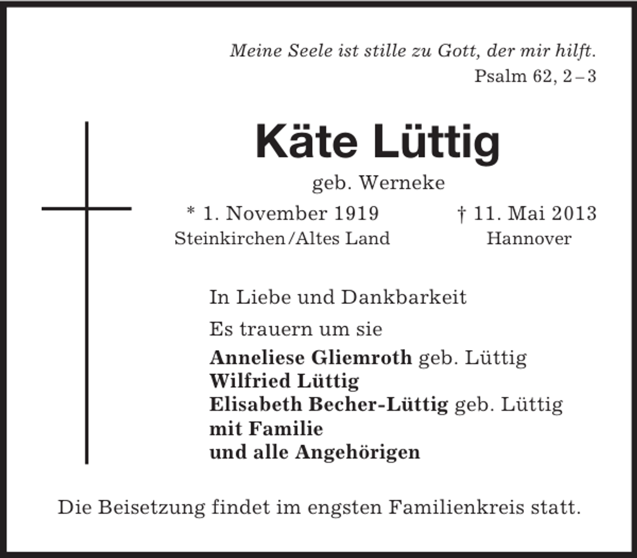 <p>Meine Seele ist stille zu Gott, der mir hilft.<br />Psalm 62, 2 – 3<br />Käte Lüttig<br />geb. Werneke<br />* 1. November 1919 † 11. Mai 2013<br />Steinkirchen /Altes Land Hannover<br />In Liebe und Dankbarkeit<br />Es trauern um sie<br />Anneliese Gliemroth geb. Lüttig<br />Wilfried Lüttig<br />Elisabeth Becher-Lüttig geb. Lüttig<br />mit Familie<br />und alle Angehörigen<br />Die Beisetzung findet im engsten Familienkreis statt.</p>