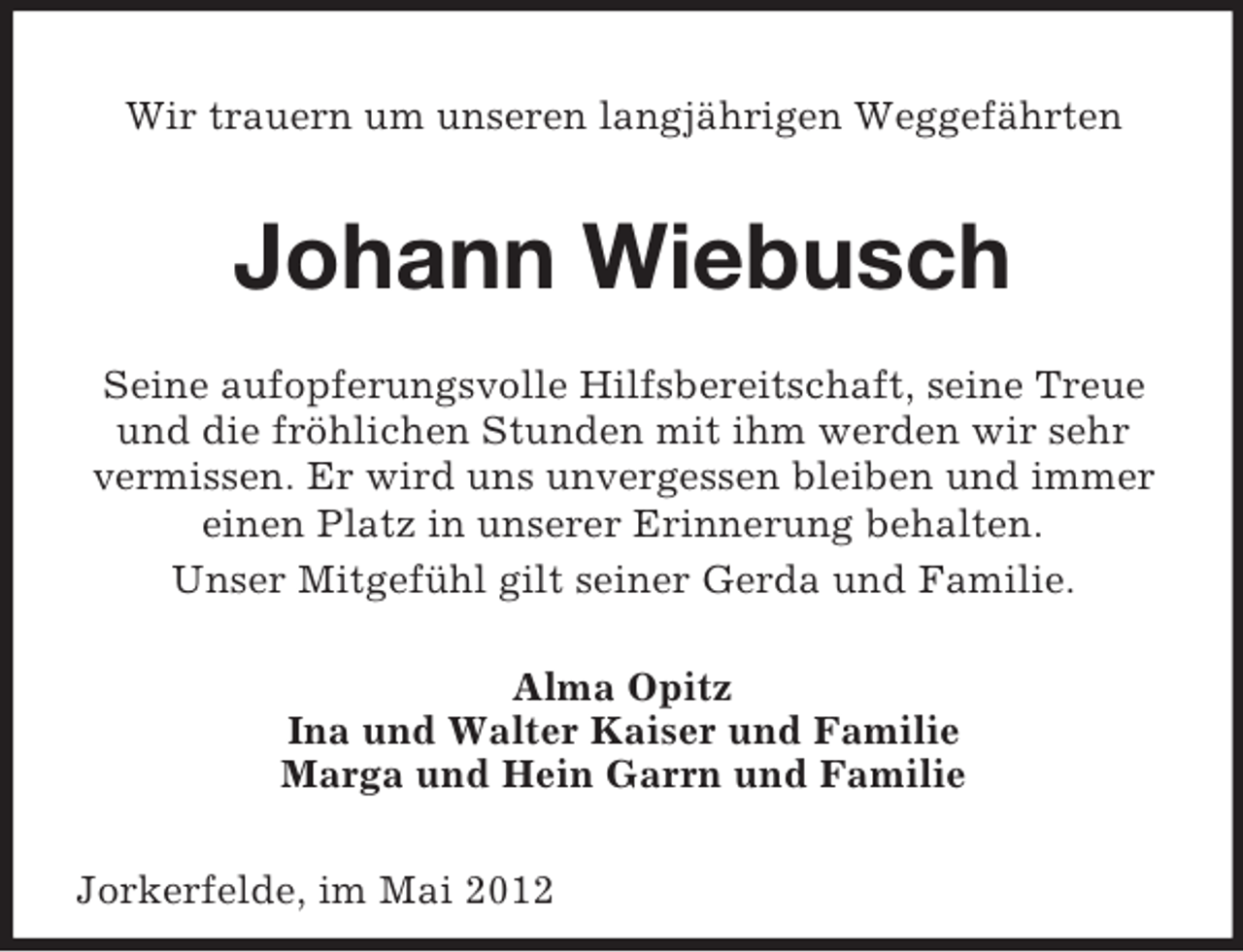 <p>Wir trauern um unseren langjährigen Weggefährten</p><p>Johann Wiebusch<br />Seine aufopferungsvolle Hilfsbereitschaft, seine Treue<br />und die fröhlichen Stunden mit ihm werden wir sehr<br />vermissen. Er wird uns unvergessen bleiben und immer<br />einen Platz in unserer Erinnerung behalten.<br />Unser Mitgefühl gilt seiner Gerda und Familie.<br />Alma Opitz<br />Ina und Walter Kaiser und Familie<br />Marga und Hein Garrn und Familie<br />Jorkerfelde, im Mai 2012</p>