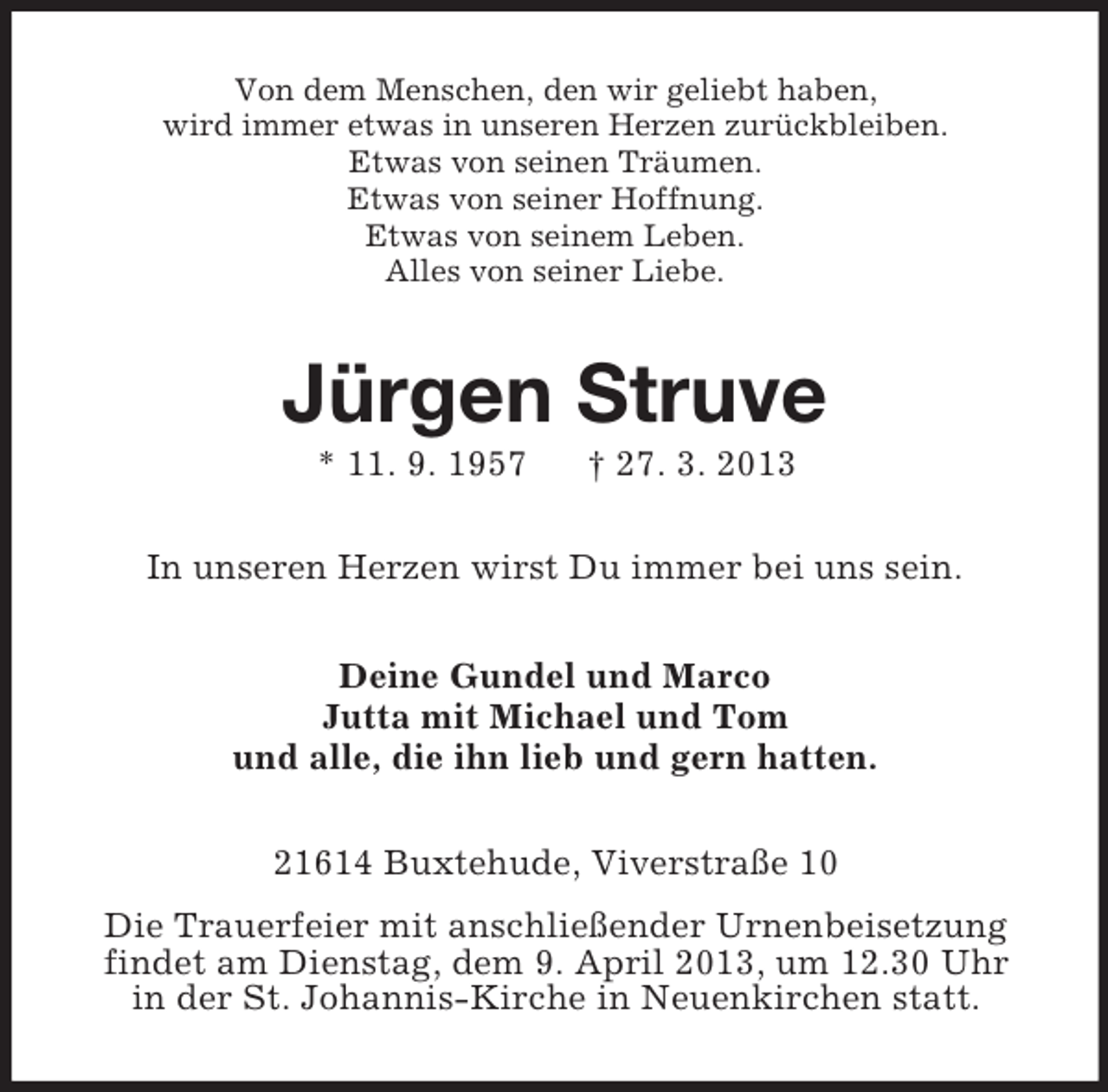 <p>Von dem Menschen, den wir geliebt haben,<br />wird immer etwas in unseren Herzen zurückbleiben.<br />Etwas von seinen Träumen.<br />Etwas von seiner Hoffnung.<br />Etwas von seinem Leben.<br />Alles von seiner Liebe.</p><p>Jürgen Struve<br />* 11. 9. 1957</p><p>† 27. 3. 2013</p><p>In unseren Herzen wirst Du immer bei uns sein.<br />Deine Gundel und Marco<br />Jutta mit Michael und Tom<br />und alle, die ihn lieb und gern hatten.<br />21614 Buxtehude, Viverstraße 10<br />Die Trauerfeier mit anschließender Urnenbeisetzung<br />findet am Dienstag, dem 9. April 2013, um 12.30 Uhr<br />in der St. Johannis-Kirche in Neuenkirchen statt.</p>