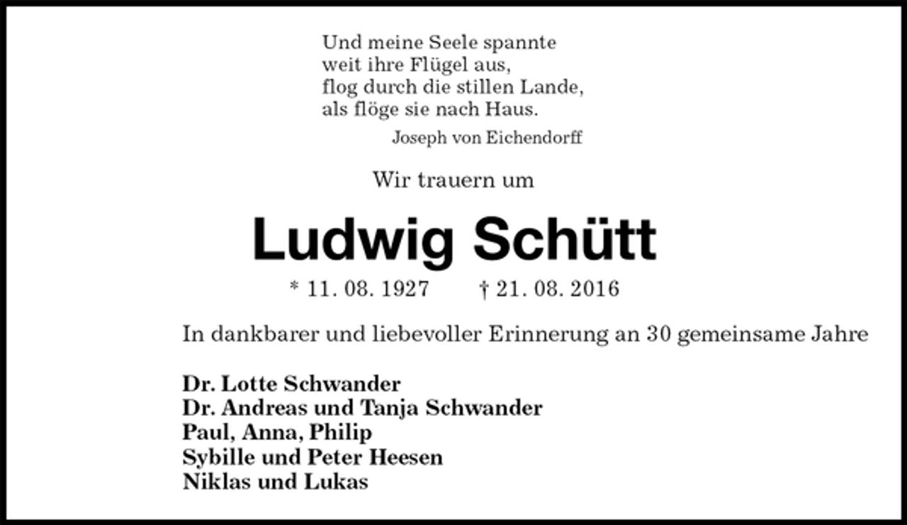 <p>Und meine Seele spannte<br />weit ihre Flügel aus,<br />flog durch die stillen Lande,<br />als flöge sie nach Haus.<br />Joseph von Eichendorff<br />Wir trauern um<br />Ludwig Schütt<br />* 11. 08. 1927 † 21. 08. 2016<br />In dankbarer und liebevoller Erinnerung an 30 gemeinsame Jahre</p><p>Dr. Lotte Schwander<br />Dr. Andreas und Tanja Schwander<br />Paul, Anna, Philip<br />Sybille und Peter Heesen<br />Niklas und Lukas</p>