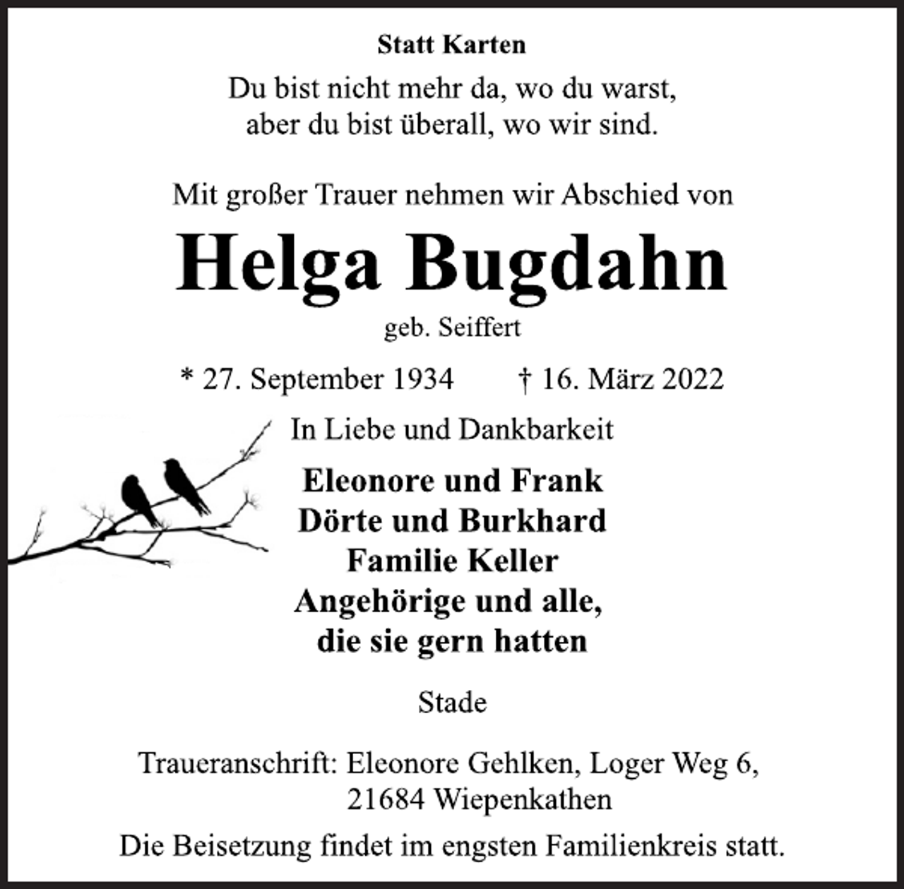 <p>Statt Karten<br />Du bist nicht mehr da, wo du warst,<br />aber du bist überall, wo wir sind.<br />Mit großer Trauer nehmen wir Abschied von<br />Helga Bugdahn<br />geb. Seiffert<br />* 27. September 1934 † 16. März 2022<br />In Liebe und Dankbarkeit<br />Eleonore und Frank<br />Dörte und Burkhard<br />Familie Keller<br />Angehörige und alle,<br />die sie gern hatten<br />Stade<br />Traueranschrift: Eleonore Gehlken, Loger Weg 6,<br />21684 Wiepenkathen<br />Die Beisetzung findet im engsten Familienkreis statt.</p>