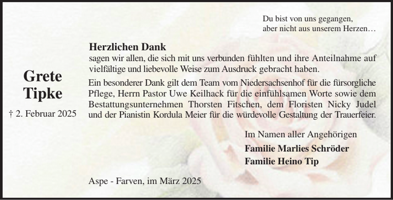<p>Du bist von uns gegangen,<br />aber nicht aus unserem Herzen…<br />Herzlichen Dank<br />sagen wir allen, die sich mit uns verbunden fühlten und ihre Anteilnahme auf vielfältige und liebevolle Weise zum Ausdruck gebracht haben.<br />Ein besonderer Dank gilt dem Team vom Niedersachsenhof für die fürsorgliche Pflege, Herrn Pastor Uwe Keilhack für die einfühlsamen Worte sowie dem Bestattungsunternehmen Thorsten Fitschen, dem Floristen Nicky Judel und der Pianistin Kordula Meier für die würdevolle Gestaltung der Trauerfeier.<br />Im Namen aller Angehörigen<br />Familie Marlies Schröder<br />Familie Heino Tip<br />Aspe - Farven, im März 2025<br />Grete<br />Tipke<br />† 2. Februar 2025</p>