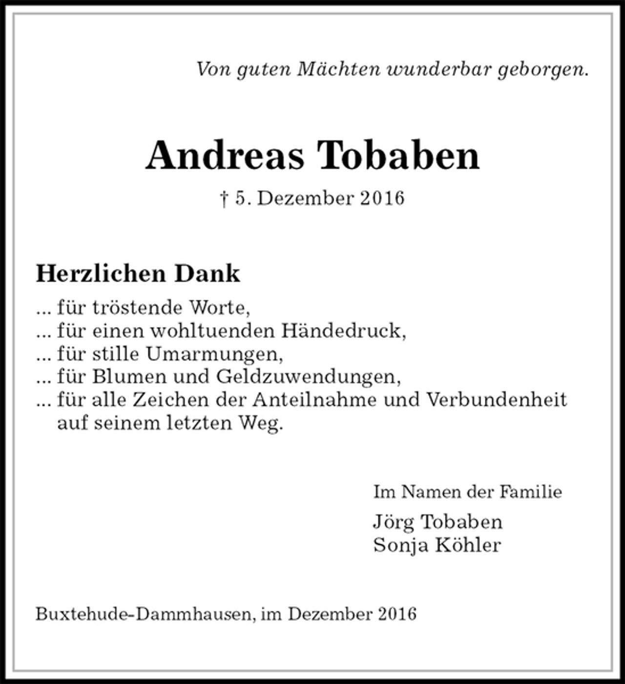 <p>Von guten Mächten wunderbar geborgen.<br />Andreas Tobaben<br />† 5. Dezember 2016<br />Herzlichen Dank<br />... für tröstende Worte,<br />... für einen wohltuenden Händedruck,<br />... für stille Umarmungen,<br />... für Blumen und Geldzuwendungen,<br />... für alle Zeichen der Anteilnahme und Verbundenheit<br />auf seinem letzten Weg.<br />Im Namen der Familie<br />Jörg Tobaben<br />Sonja Köhler<br />Buxtehude-Dammhausen, im Dezember 2016</p>