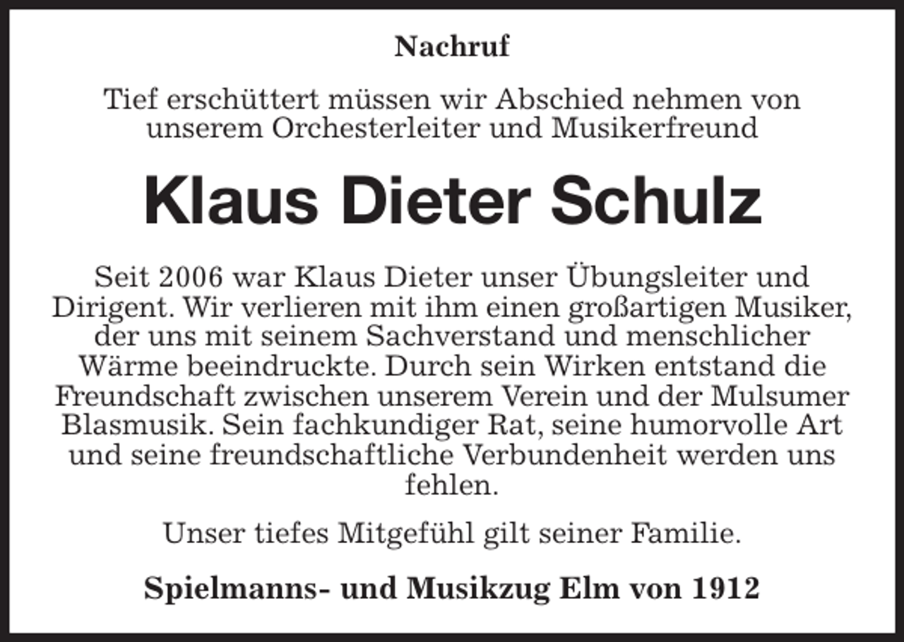 <p>Nachruf<br />Tief erschüttert müssen wir Abschied nehmen von<br />unserem Orchesterleiter und Musikerfreund<br />Klaus Dieter Schulz<br />Seit 2006 war Klaus Dieter unser Übungsleiter und<br />Dirigent. Wir verlieren mit ihm einen großartigen Musiker,<br />der uns mit seinem Sachverstand und menschlicher<br />Wärme beeindruckte. Durch sein Wirken entstand die Freundschaft zwischen unserem Verein und der Mulsumer<br />Blasmusik. Sein fachkundiger Rat, seine humorvolle Art und seine freundschaftliche Verbundenheit werden uns fehlen.<br />Unser tiefes Mitgefühl gilt seiner Familie.<br />Spielmanns- und Musikzug Elm von 1912</p>