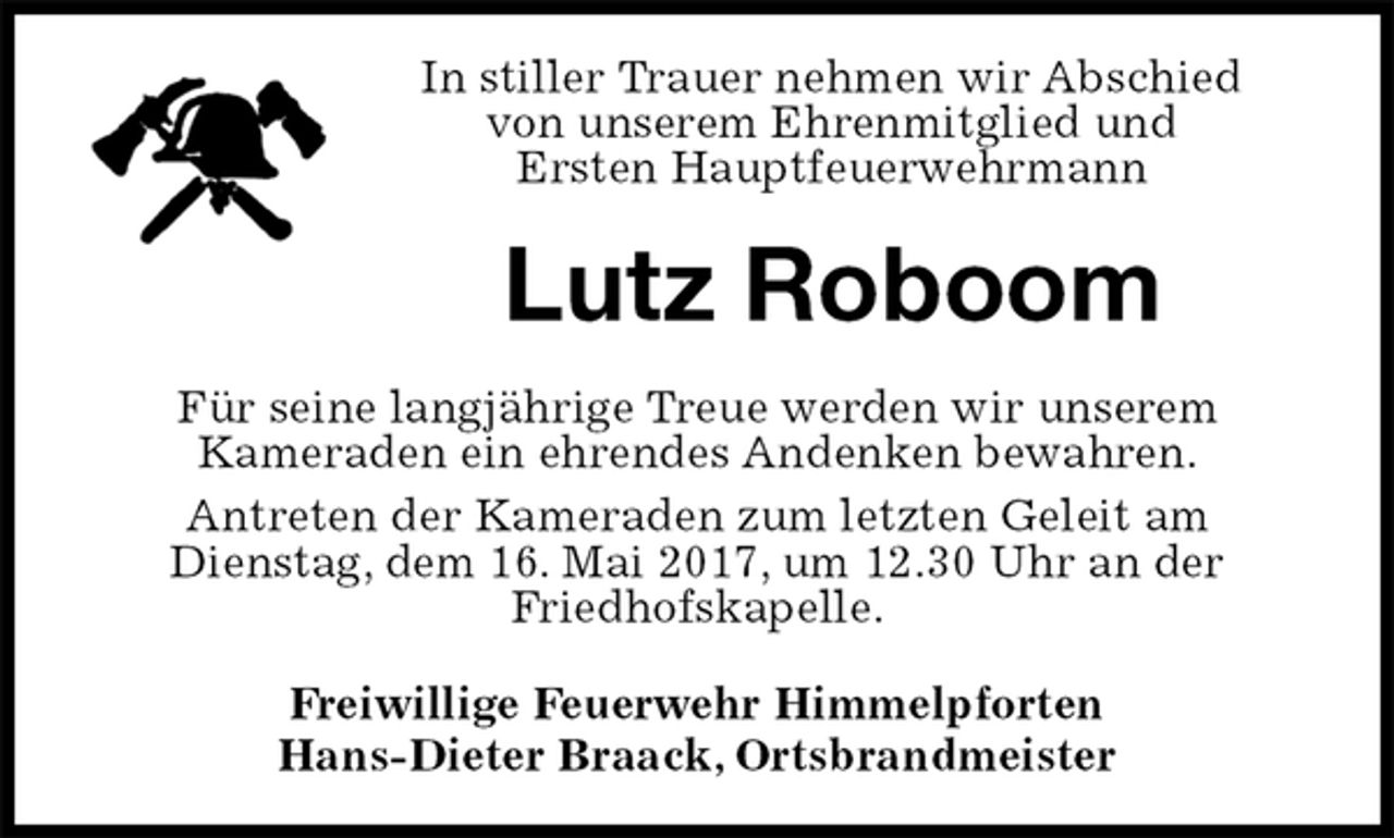 <p>In stiller Trauer nehmen wir Abschied<br />von unserem Ehrenmitglied und<br />Ersten Hauptfeuerwehrmann<br />Lutz Roboom<br />Für seine langjährige Treue werden wir unserem<br />Kameraden ein ehrendes Andenken bewahren.<br />Antreten der Kameraden zum letzten Geleit am<br />Dienstag, dem 16. Mai 2017, um 12.30 Uhr an der<br />Friedhofskapelle.<br />Freiwillige Feuerwehr Himmelpforten<br />Hans-Dieter Braack, Ortsbrandmeister</p>