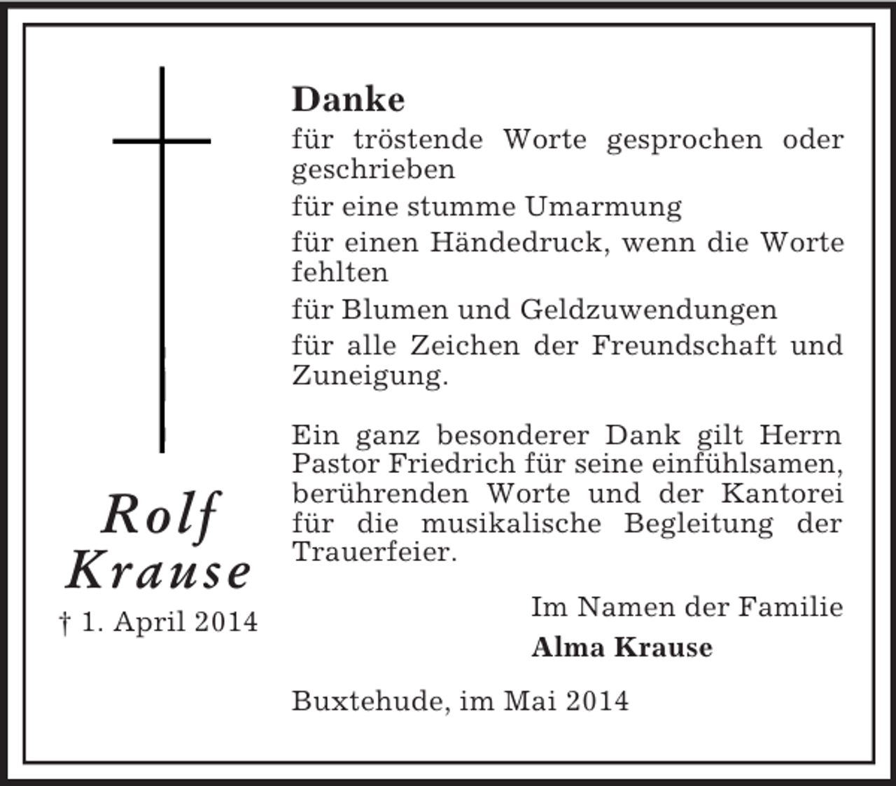 <p>Rolf<br />Krause<br />† 1. April 2014<br />Danke<br />für tröstende Worte gesprochen oder geschrieben<br />für eine stumme Umarmung<br />für einen Händedruck, wenn die Worte fehlten<br />für Blumen und Geldzuwendungen<br />für alle Zeichen der Freundschaft und Zuneigung.</p><p>Ein ganz besonderer Dank gilt Herrn Pastor Friedrich für seine einfühlsamen,<br />berührenden Worte und der Kantorei für die musikalische Begleitung der Trauerfeier.<br />Im Namen der Familie<br />Alma Krause<br />Buxtehude, im Mai 2014</p>