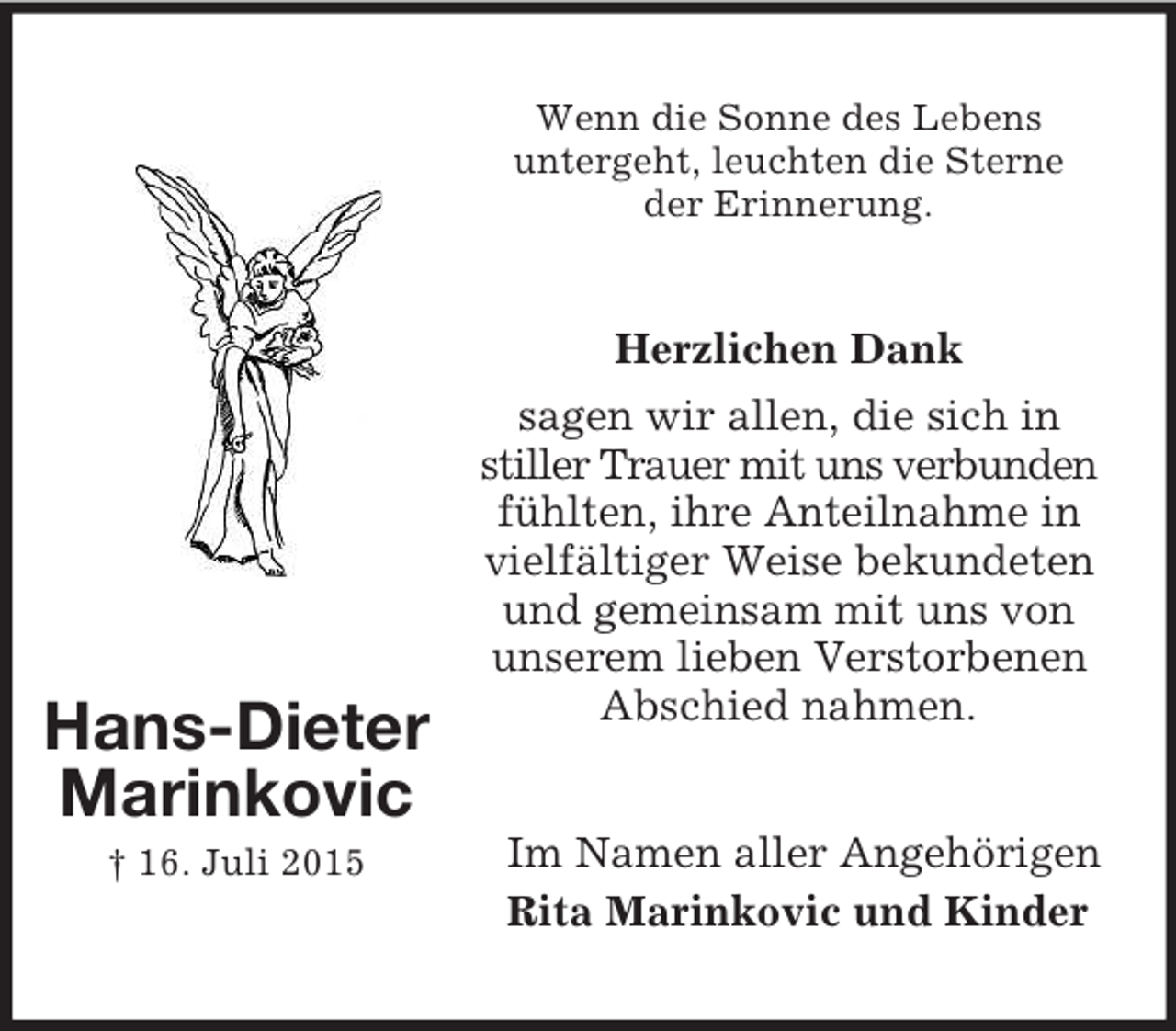 <p>Im Namen aller Angehörigen<br />Rita Marinkovic und Kinder<br />Hans-Dieter<br />Marinkovic<br />† 16. Juli 2015</p><p>Wenn die Sonne des Lebens<br />untergeht, leuchten die Sterne<br />der Erinnerung.<br />Herzlichen Dank<br />sagen wir allen, die sich in stiller Trauer mit uns verbunden fühlten, ihre Anteilnahme in vielfältiger Weise bekundeten und gemeinsam mit uns von unserem lieben Verstorbenen Abschied nahmen.</p>