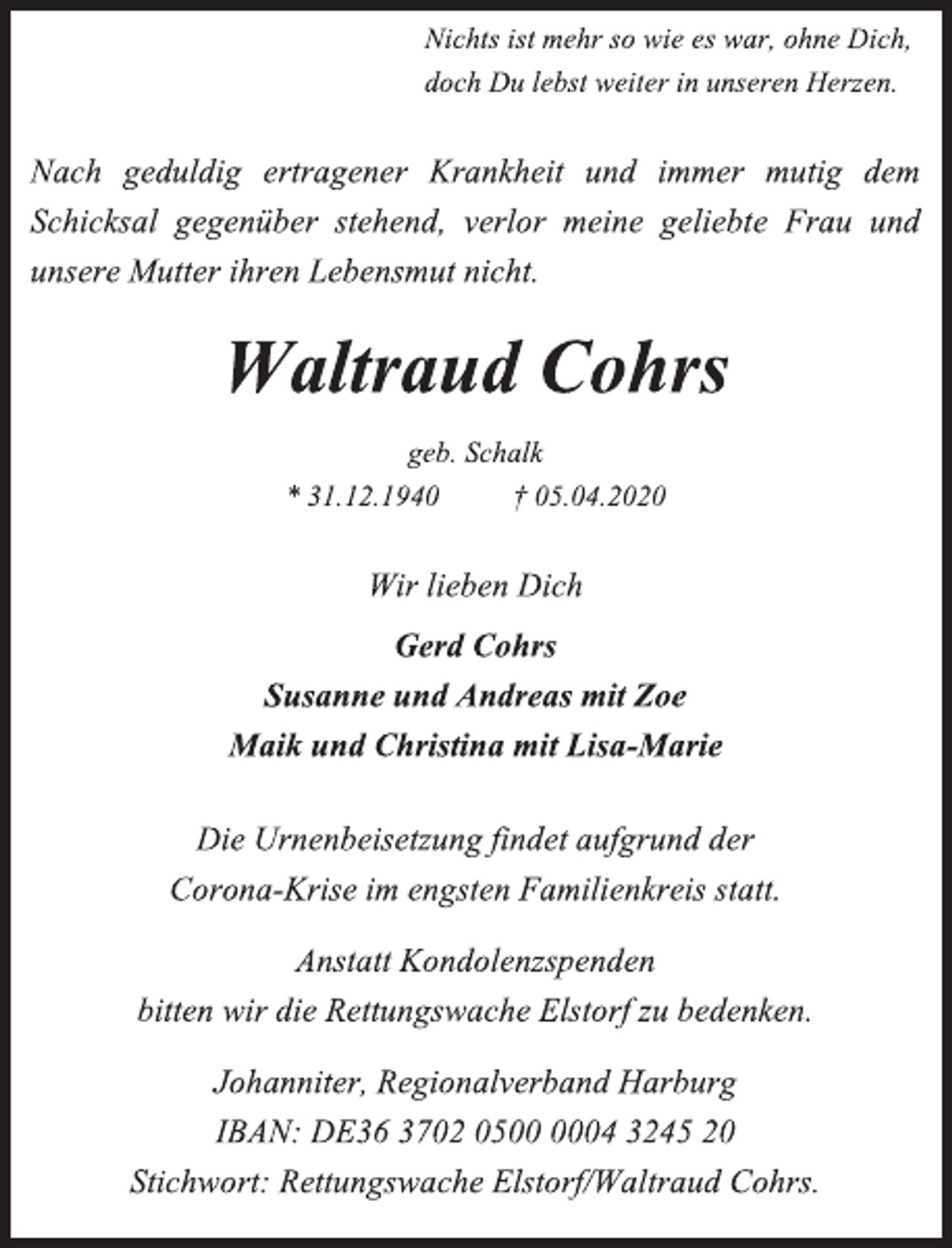 <p>Nichts ist mehr so wie es war, ohne Dich,<br />doch Du lebst weiter in unseren Herzen.<br />Nach geduldig ertragener Krankheit und immer mutig dem Schicksal gegenüber stehend, verlor meine geliebte Frau und unsere Mutter ihren Lebensmut nicht.<br />Waltraud Cohrs<br />geb. Schalk<br />* 31.12.1940 † 05.04.2020<br />Wir lieben Dich<br />Gerd Cohrs<br />Susanne und Andreas mit Zoe<br />Maik und Christina mit Lisa-Marie<br />Die Urnenbeisetzung findet aufgrund der<br />Corona-Krise im engsten Familienkreis statt.<br />Anstatt Kondolenzspenden<br />bitten wir die Rettungswache Elstorf zu bedenken.<br />Johanniter, Regionalverband Harburg<br />IBAN: DE36 3702 0500 0004 3245 20<br />Stichwort: Rettungswache Elstorf/Waltraud Cohrs.</p>