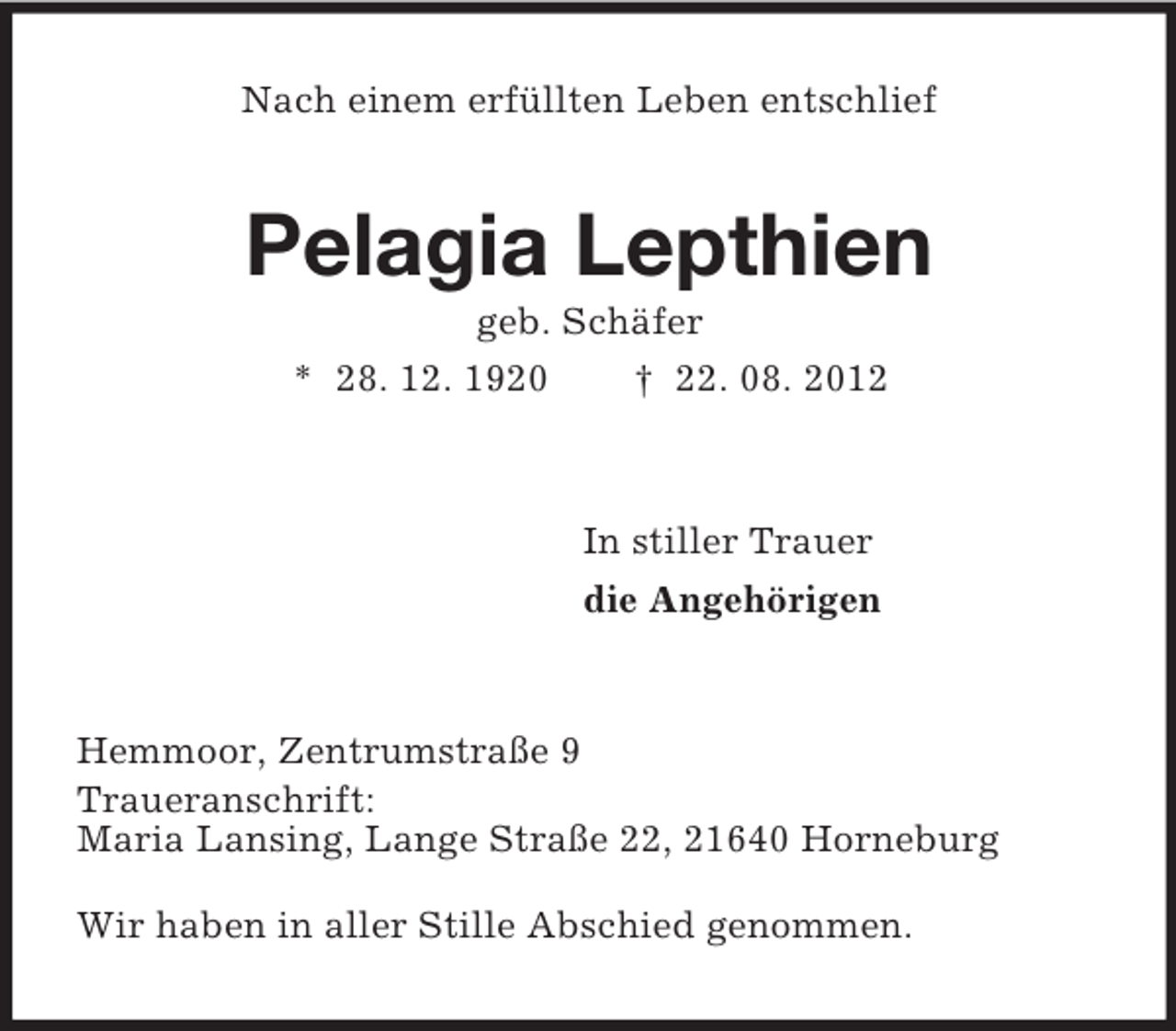 <p>Nach einem erfüllten Leben entschlief<br />Pelagia Lepthien<br />geb. Schäfer<br />* 28. 12. 1920 † 22. 08. 2012<br />In stiller Trauer<br />die Angehörigen<br />Hemmoor, Zentrumstraße 9<br />Traueranschrift:<br />Maria Lansing, Lange Straße 22, 21640 Horneburg</p><p>Wir haben in aller Stille Abschied genommen.</p>