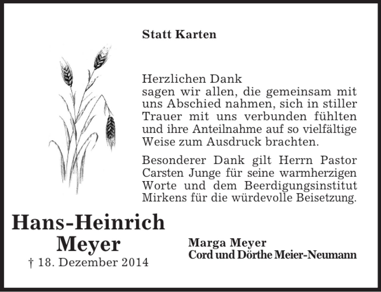 <p>Hans-Heinrich<br />Meyer<br />† 18. Dezember 2014<br />Statt Karten<br />Herzlichen Dank<br />sagen wir allen, die gemeinsam mit uns Abschied nahmen, sich in stiller Trauer mit uns verbunden fühlten und ihre Anteilnahme auf so vielfältige<br />Weise zum Ausdruck brachten.<br />Besonderer Dank gilt Herrn Pastor<br />Carsten Junge für seine warmherzigen<br />Worte und dem Beerdigungsinstitut Mirkens für die würdevolle Beisetzung.<br />Marga Meyer<br />Cord und Dörthe Meier-Neumann</p>