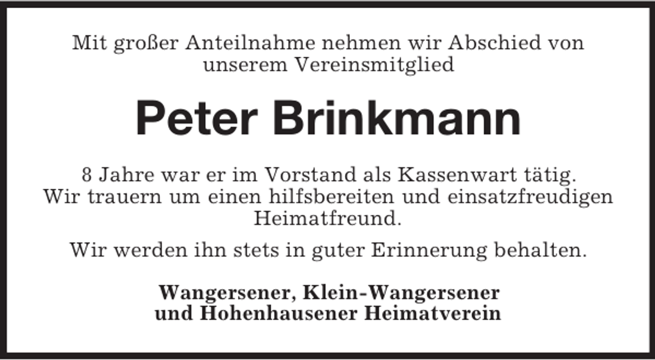 <p>Mit großer Anteilnahme nehmen wir Abschied von<br />unserem Vereinsmitglied</p><p>Peter Brinkmann<br />8 Jahre war er im Vorstand als Kassenwart tätig.<br />Wir trauern um einen hilfsbereiten und einsatzfreudigen<br />Heimatfreund.<br />Wir werden ihn stets in guter Erinnerung behalten.<br />Wangersener, Klein-Wangersener<br />und Hohenhausener Heimatverein</p>