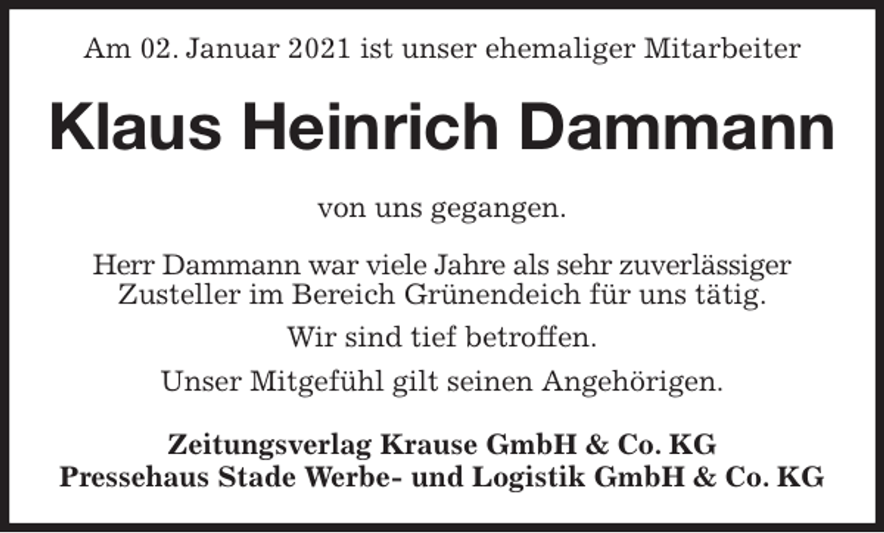 <p>Am 02. Januar 2021 ist unser ehemaliger Mitarbeiter<br />Klaus Heinrich Dammann<br />Zeitungsverlag Krause GmbH &amp; Co. KG<br />Pressehaus Stade Werbe- und Logistik GmbH &amp; Co. KG<br />von uns gegangen.<br />Herr Dammann war viele Jahre als sehr zuverlässiger<br />Zusteller im Bereich Grünendeich für uns tätig.<br />Wir sind tief betroffen.<br />Unser Mitgefühl gilt seinen Angehörigen.</p>