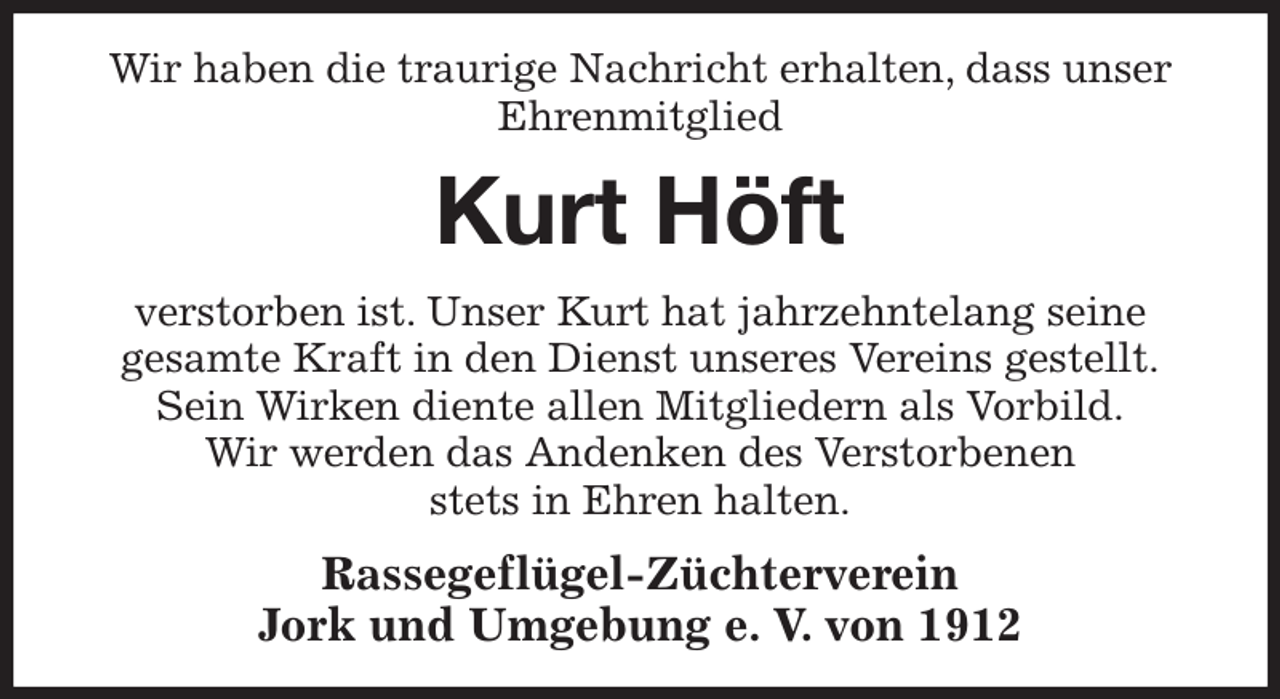 <p>Wir haben die traurige Nachricht erhalten, dass unser<br />Ehrenmitglied<br />Kurt Höft<br />verstorben ist. Unser Kurt hat jahrzehntelang seine<br />gesamte Kraft in den Dienst unseres Vereins gestellt.<br />Sein Wirken diente allen Mitgliedern als Vorbild.<br />Wir werden das Andenken des Verstorbenen<br />stets in Ehren halten.<br />Rassegeflügel-Züchterverein<br />Jork und Umgebung e. V. von 1912</p>