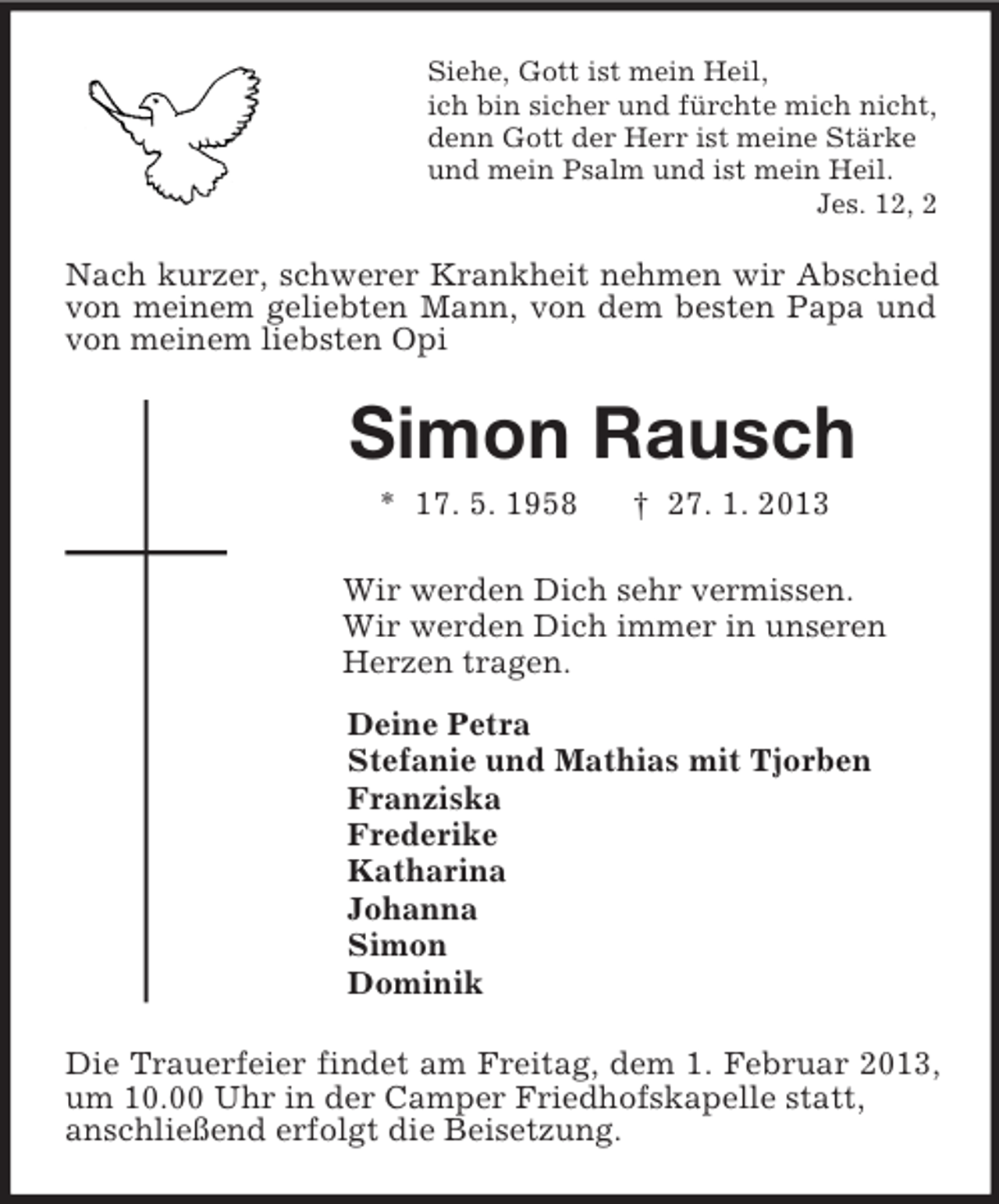 <p>Siehe, Gott ist mein Heil,<br />ich bin sicher und fürchte mich nicht,<br />denn Gott der Herr ist meine Stärke<br />und mein Psalm und ist mein Heil.<br />Jes. 12, 2<br />Nach kurzer, schwerer Krankheit nehmen wir Abschied von meinem geliebten Mann, von dem besten Papa und von meinem liebsten Opi<br />Simon Rausch<br />* 17. 5. 1958 † 27. 1. 2013<br />Wir werden Dich sehr vermissen.<br />Wir werden Dich immer in unseren<br />Herzen tragen.<br />Deine Petra<br />Stefanie und Mathias mit Tjorben<br />Franziska<br />Frederike<br />Katharina<br />Johanna<br />Simon<br />Dominik<br />Die Trauerfeier findet am Freitag, dem 1. Februar 2013, um 10.00 Uhr in der Camper Friedhofskapelle statt,<br />anschließend erfolgt die Beisetzung.</p>