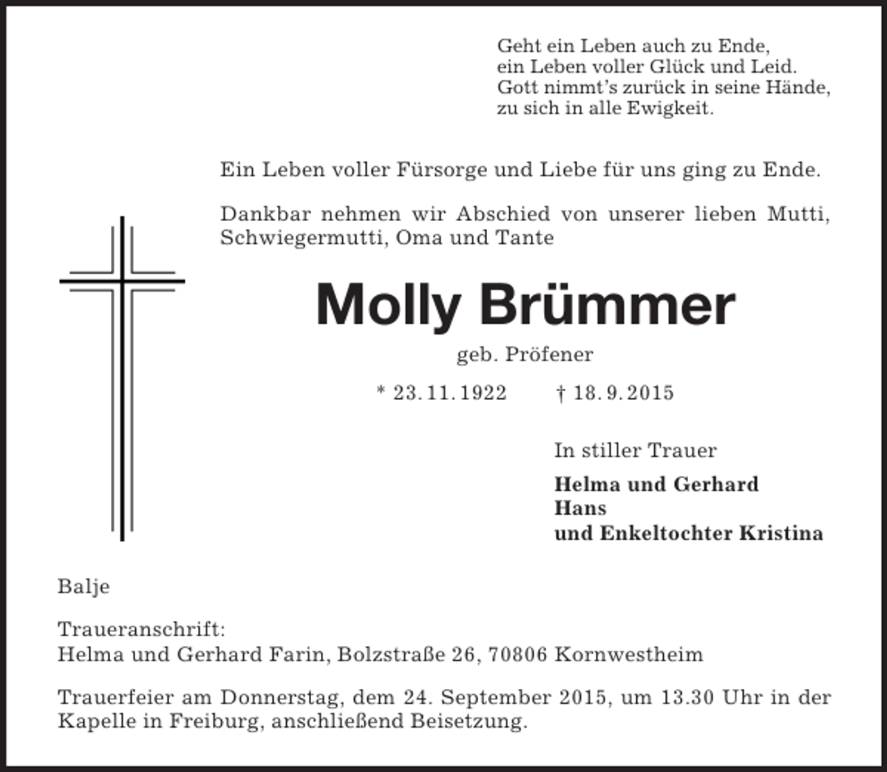 <p>Geht ein Leben auch zu Ende,<br />ein Leben voller Glück und Leid.<br />Gott nimmt’s zurück in seine Hände,<br />zu sich in alle Ewigkeit.<br />Ein Leben voller Fürsorge und Liebe für uns ging zu Ende.<br />Dankbar nehmen wir Abschied von unserer lieben Mutti, Schwiegermutti, Oma und Tante<br />Molly Brümmer<br />geb. Pröfener<br />* 23. 11. 1922 † 18. 9. 2015<br />In stiller Trauer<br />Helma und Gerhard<br />Hans<br />und Enkeltochter Kristina<br />Balje<br />Traueranschrift:<br />Helma und Gerhard Farin, Bolzstraße 26, 70806 Kornwestheim<br />Trauerfeier am Donnerstag, dem 24. September 2015, um 13.30 Uhr in der Kapelle in Freiburg, anschließend Beisetzung.</p>