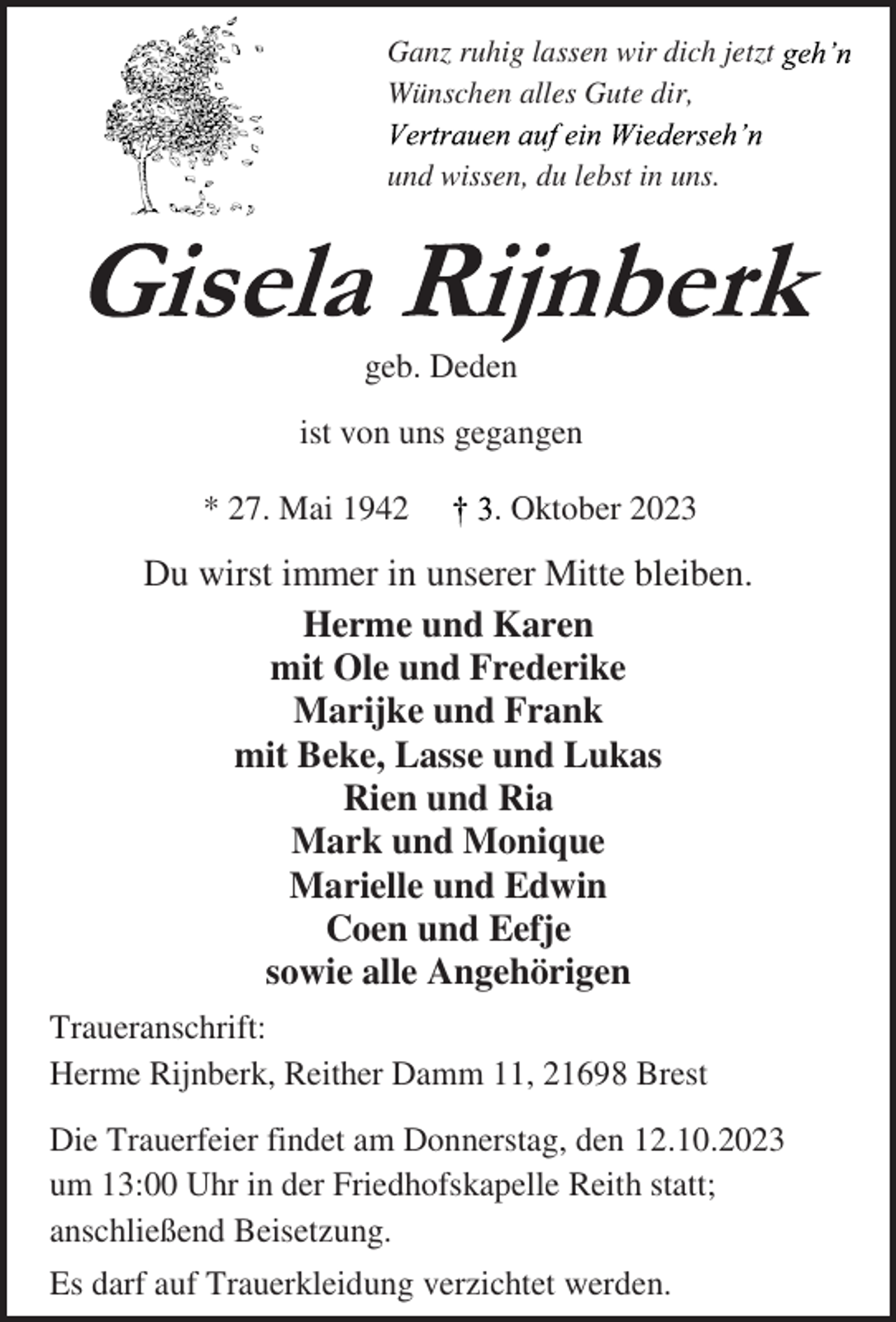 <p>Ganz ruhig lassen wir dich jetzt geh'n<br />Wünschen alles Gute dir,<br />Vertrauen auf ein Wiederseh'n<br />und wissen, du lebst in uns.<br />Gisela Rijnberk<br />geb. Deden<br />ist von uns gegangen<br />* 27. Mai 1942 † 3. Oktober 2023<br />Du wirst immer in unserer Mitte bleiben.<br />Herme und Karen<br />mit Ole und Frederike<br />Marijke und Frank<br />mit Beke, Lasse und Lukas<br />Rien und Ria<br />Mark und Monique<br />Marielle und Edwin<br />Coen und Eefje<br />sowie alle Angehörigen<br />Traueranschrift:<br />Herme Rijnberk, Reither Damm 11, 21698 Brest<br />Die Trauerfeier findet am Donnerstag, den 12.10.2023<br />um 13:00 Uhr in der Friedhofskapelle Reith statt;<br />anschließend Beisetzung.<br />Es darf auf Trauerkleidung verzichtet werden.</p>