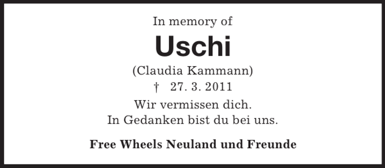 <p>In memory of</p><p>Uschi<br />(Claudia Kammann)<br />† 27. 3. 2011<br />Wir vermissen dich.<br />In Gedanken bist du bei uns.<br />Free Wheels Neuland und Freunde</p>