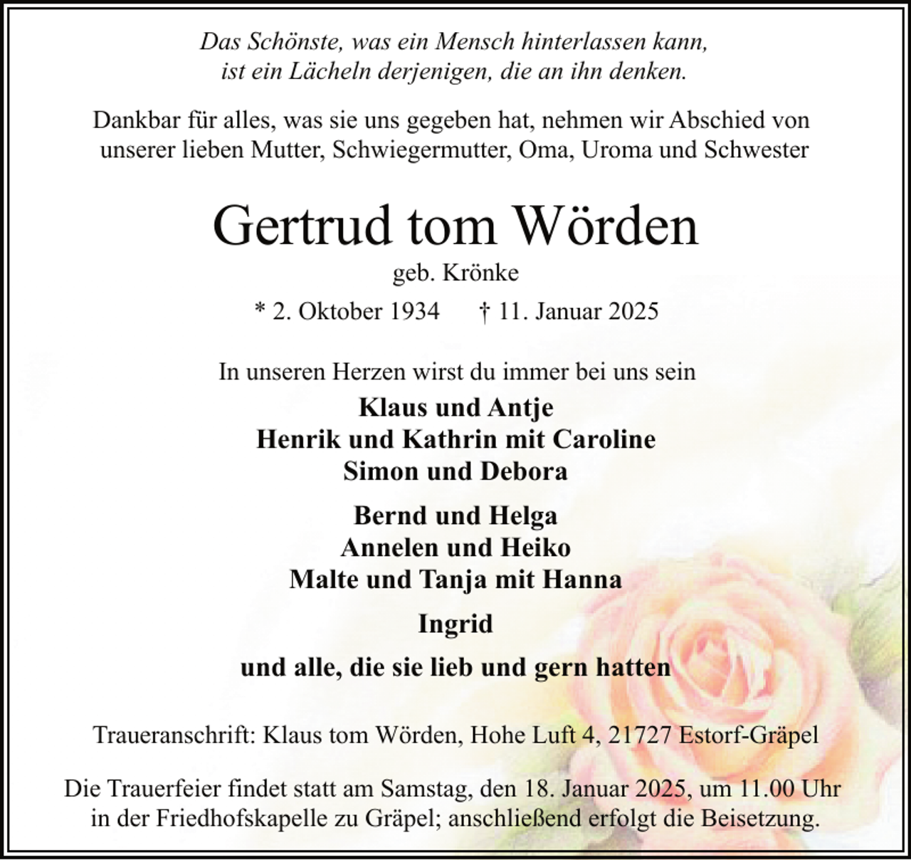 <p>Das Schönste, was ein Mensch hinterlassen kann,<br />ist ein Lächeln derjenigen, die an ihn denken.<br />Dankbar für alles, was sie uns gegeben hat, nehmen wir Abschied von<br />unserer lieben Mutter, Schwiegermutter, Oma, Uroma und Schwester</p><p>Gertrud tom Wörden<br />geb. Krönke</p><p>* 2. Oktober 1934</p><p>† 11. Januar 2025</p><p>In unseren Herzen wirst du immer bei uns sein</p><p>Klaus und Antje<br />Henrik und Kathrin mit Caroline<br />Simon und Debora<br />Bernd und Helga<br />Annelen und Heiko<br />Malte und Tanja mit Hanna<br />Ingrid<br />und alle, die sie lieb und gern hatten<br />Traueranschrift: Klaus tom Wörden, Hohe Luft 4, 21727 Estorf-Gräpel<br />Die Trauerfeier findet statt am Samstag, den 18. Januar 2025, um 11.00 Uhr<br />in der Friedhofskapelle zu Gräpel; anschließend erfolgt die Beisetzung.</p>