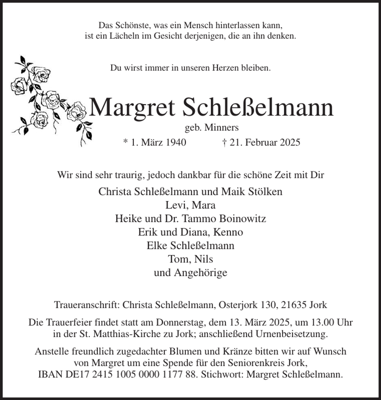 <p>Das Schönste, was ein Mensch hinterlassen kann,<br />ist ein Lächeln im Gesicht derjenigen, die an ihn denken.<br />Du wirst immer in unseren Herzen bleiben.<br />Margret Schleßelmann<br />geb. Minners<br />* 1. März 1940 † 21. Februar 2025<br />Wir sind sehr traurig, jedoch dankbar für die schöne Zeit mit Dir<br />Christa Schleßelmann und Maik Stölken<br />Levi, Mara<br />Heike und Dr. Tammo Boinowitz<br />Erik und Diana, Kenno<br />Elke Schleßelmann<br />Tom, Nils<br />und Angehörige<br />Traueranschrift: Christa Schleßelmann, Osterjork 130, 21635 Jork<br />Die Trauerfeier findet statt am Donnerstag, dem 13. März 2025, um 13.00 Uhr<br />in der St. Matthias-Kirche zu Jork; anschließend Urnenbeisetzung.<br />Anstelle freundlich zugedachter Blumen und Kränze bitten wir auf Wunsch<br />von Margret um eine Spende für den Seniorenkreis Jork,<br />IBAN DE17 2415 1005 0000 1177 88. Stichwort: Margret Schleßelmann.</p>