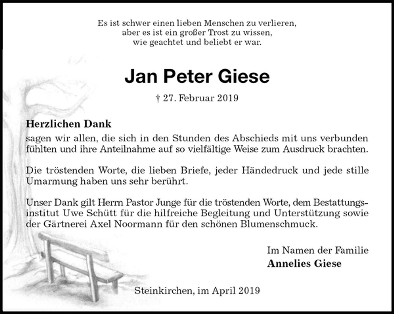 <p>Es ist schwer einen lieben Menschen zu verlieren,<br />aber es ist ein großer Trost zu wissen,<br />wie geachtet und beliebt er war.<br />Jan Peter Giese<br />† 27. Februar 2019<br />Herzlichen Dank<br />sagen wir allen, die sich in den Stunden des Abschieds mit uns verbunden<br />fühlten und ihre Anteilnahme auf so vielfältige Weise zum Ausdruck brachten.</p>
<p>Die tröstenden Worte, die lieben Briefe, jeder Händedruck und jede stille<br />Umarmung haben uns sehr berührt.</p>
<p>Unser Dank gilt Herrn Pastor Junge für die tröstenden Worte, dem Bestattungs-<br />institut Uwe Schütt für die hilfreiche Begleitung und Unterstützung sowie<br />der Gärtnerei Axel Noormann für den schönen Blumenschmuck.<br />Im Namen der Familie<br />Annelies Giese<br />Steinkirchen, im April 2019</p>