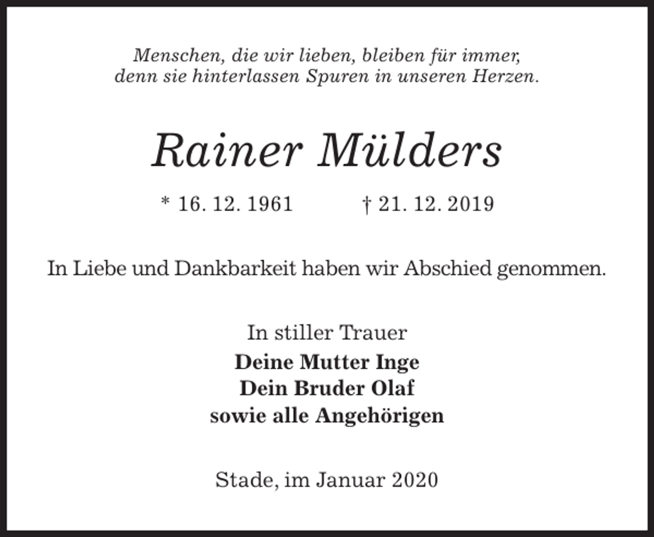 <p>Menschen, die wir lieben, bleiben für immer,<br />denn sie hinterlassen Spuren in unseren Herzen.<br />Rainer Mülders<br />* 16. 12. 1961 † 21. 12. 2019<br />In Liebe und Dankbarkeit haben wir Abschied genommen.<br />In stiller Trauer<br />Deine Mutter Inge<br />Dein Bruder Olaf<br />sowie alle Angehörigen<br />Stade, im Januar 2020</p>