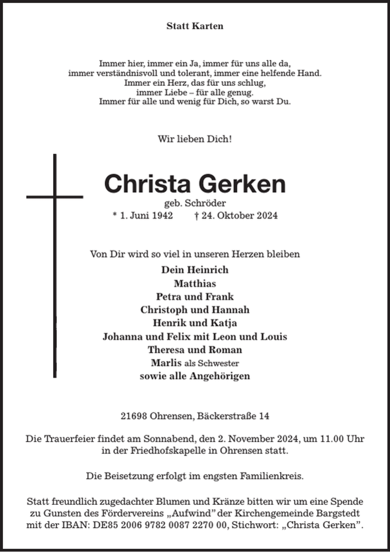 <p>Statt Karten<br />Immer hier, immer ein Ja, immer für uns alle da,<br />immer verständnisvoll und tolerant, immer eine helfende Hand.<br />Immer ein Herz, das für uns schlug,<br />immer Liebe - für alle genug.<br />Immer für alle und wenig für Dich, so warst Du.<br />Wir lieben Dich!<br />Christa Gerken<br />geb. Schröder<br />* 1. Juni 1942 † 24. Oktober 2024<br />Von Dir wird so viel in unseren Herzen bleiben<br />Dein Heinrich<br />Matthias<br />Petra und Frank<br />Christoph und Hannah<br />Henrik und Katja<br />Johanna und Felix mit Leon und Louis<br />Theresa und Roman<br />Marlis als Schwester<br />sowie alle Angehörigen<br />21698 Ohrensen, Bäckerstraße 14</p><p>Die Trauerfeier findet am Sonnabend, den 2. November 2024, um 11.00 Uhr<br />in der Friedhofskapelle in Ohrensen statt.<br />Die Beisetzung erfolgt im engsten Familienkreis.<br />Statt freundlich zugedachter Blumen und Kränze bitten wir um eine Spende<br />zu Gunsten des Fördervereins „Aufwind” der Kirchengemeinde Bargstedt<br />mit der IBAN: DE85 2006 9782 0087 2270 00, Stichwort: „Christa Gerken”.</p>