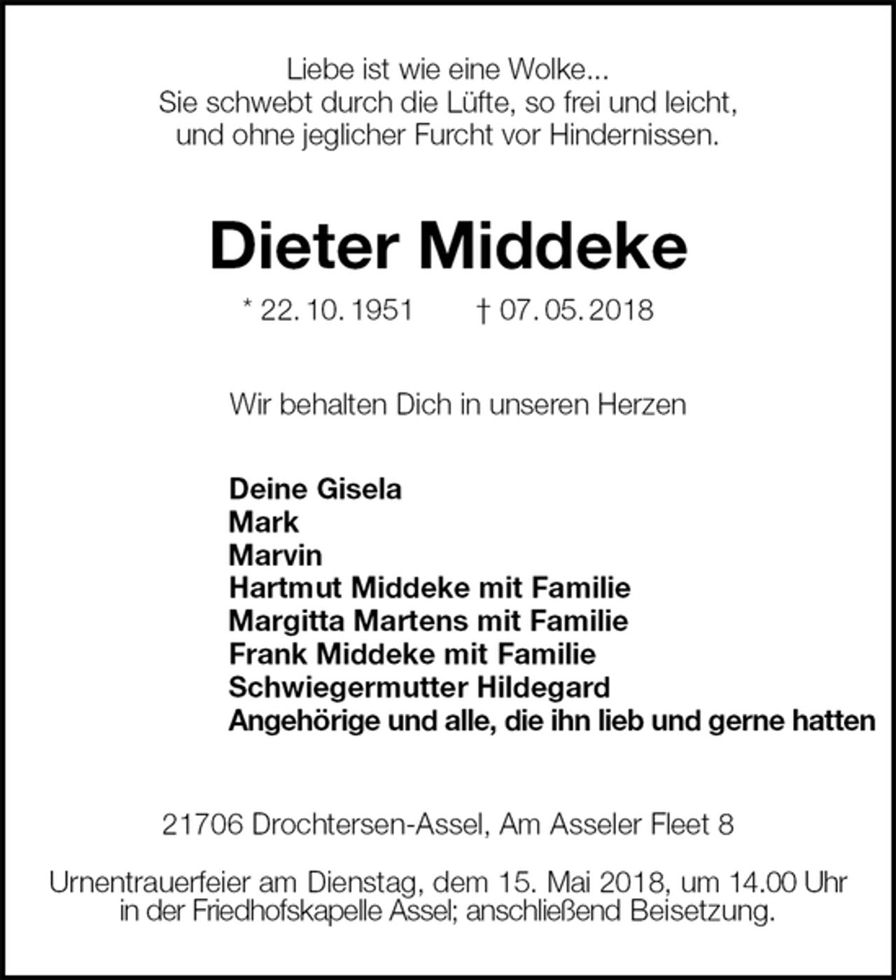 <p>Liebe ist wie eine Wolke...<br />Sie schwebt durch die Lüfte, so frei und leicht,<br />und ohne jeglicher Furcht vor Hindernissen.<br />Dieter Middeke<br />* 22. 10. 1951 † 07. 05. 2018<br />Wir behalten Dich in unseren Herzen<br />Deine Gisela<br />Mark<br />Marvin<br />Hartmut Middeke mit Familie<br />Margitta Martens mit Familie<br />Frank Middeke mit Familie<br />Schwiegermutter Hildegard<br />Angehörige und alle, die ihn lieb und gerne hatten<br />21706 Drochtersen-Assel, Am Asseler Fleet 8</p><p>Urnentrauerfeier am Dienstag, dem 15. Mai 2018, um 14.00 Uhr<br />in der Friedhofskapelle Assel; anschließend Beisetzung.</p>