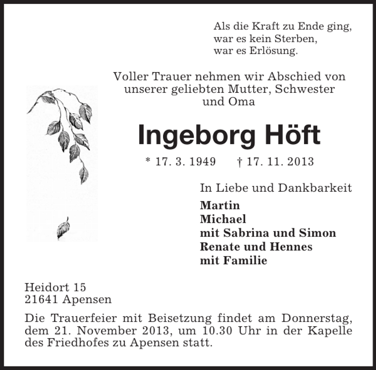 <p>Als die Kraft zu Ende ging,<br />war es kein Sterben,<br />war es Erlösung.</p><p>Voller Trauer nehmen wir Abschied von<br />unserer geliebten Mutter, Schwester<br />und Oma</p><p>Ingeborg Höft<br />* 17. 3. 1949</p><p>† 17. 11. 2013</p><p>In Liebe und Dankbarkeit<br />Martin<br />Michael<br />mit Sabrina und Simon<br />Renate und Hennes<br />mit Familie<br />Heidort 15<br />21641 Apensen<br />Die Trauerfeier mit Beisetzung findet am Donnerstag,<br />dem 21. November 2013, um 10.30 Uhr in der Kapelle<br />des Friedhofes zu Apensen statt.</p>