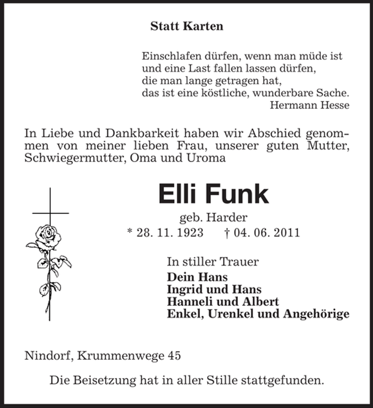 <p>Statt Karten<br />Einschlafen dürfen, wenn man müde ist und eine Last fallen lassen dürfen, die man lange getragen hat, das ist eine köstliche, wunderbare Sache. Hermann Hesse</p><p>In Liebe und Dankbarkeit haben wir Abschied genommen von meiner lieben Frau, unserer guten Mutter, Schwiegermutter, Oma und Uroma</p><p>Elli Funk<br />geb. Harder * 28. 11. 1923 † 04. 06. 2011 In stiller Trauer Dein Hans Ingrid und Hans Hanneli und Albert Enkel, Urenkel und Angehörige Nindorf, Krummenwege 45 Die Beisetzung hat in aller Stille stattgefunden.</p>