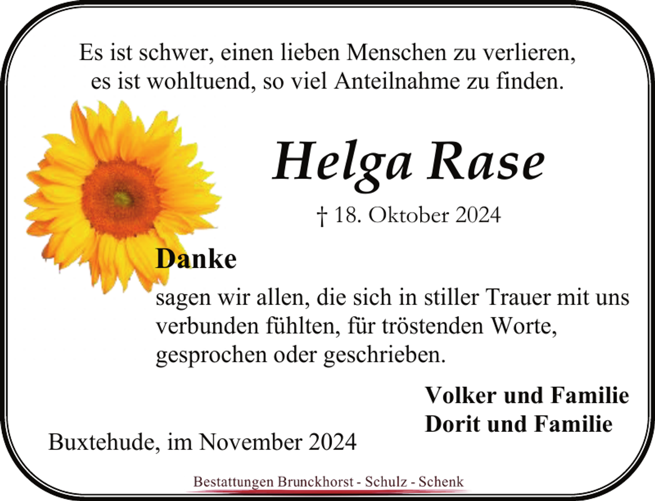 <p>Es ist schwer, einen lieben Menschen zu verlieren,<br />es ist wohltuend, so viel Anteilnahme zu finden.</p><p>Helga Rase<br />† 18. Oktober 2024</p><p>Danke<br />sagen wir allen, die sich in stiller Trauer mit uns<br />verbunden fühlten, für tröstenden Worte,<br />gesprochen oder geschrieben.<br />Buxtehude, im November 2024</p><p>Volker und Familie<br />Dorit und Familie</p>
