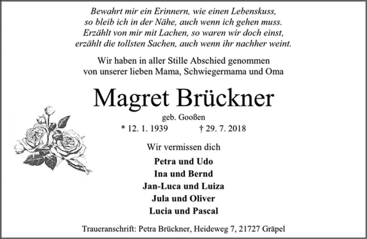 <p>Bewahrt mir ein Erinnern, wie einen Lebenskuss, so bleib ich in der Nähe, auch wenn ich gehen muss.<br />Erzählt von mir mit Lachen, so waren wir doch einst, erzählt die tollsten Sachen, auch wenn ihr nachher weint.<br />Wir haben in aller Stille Abschied genommen<br />von unserer lieben Mama, Schwiegermama und Oma<br />Magret Brückner<br />geb. Gooßen<br />* 12. 1. 1939 † 29. 7. 2018<br />Wir vermissen dich<br />Petra und Udo<br />Ina und Bernd<br />Jan-Luca und Luiza<br />Jula und Oliver<br />Lucia und Pascal<br />Traueranschrift: Petra Brückner, Heideweg 7, 21727 Gräpel</p>