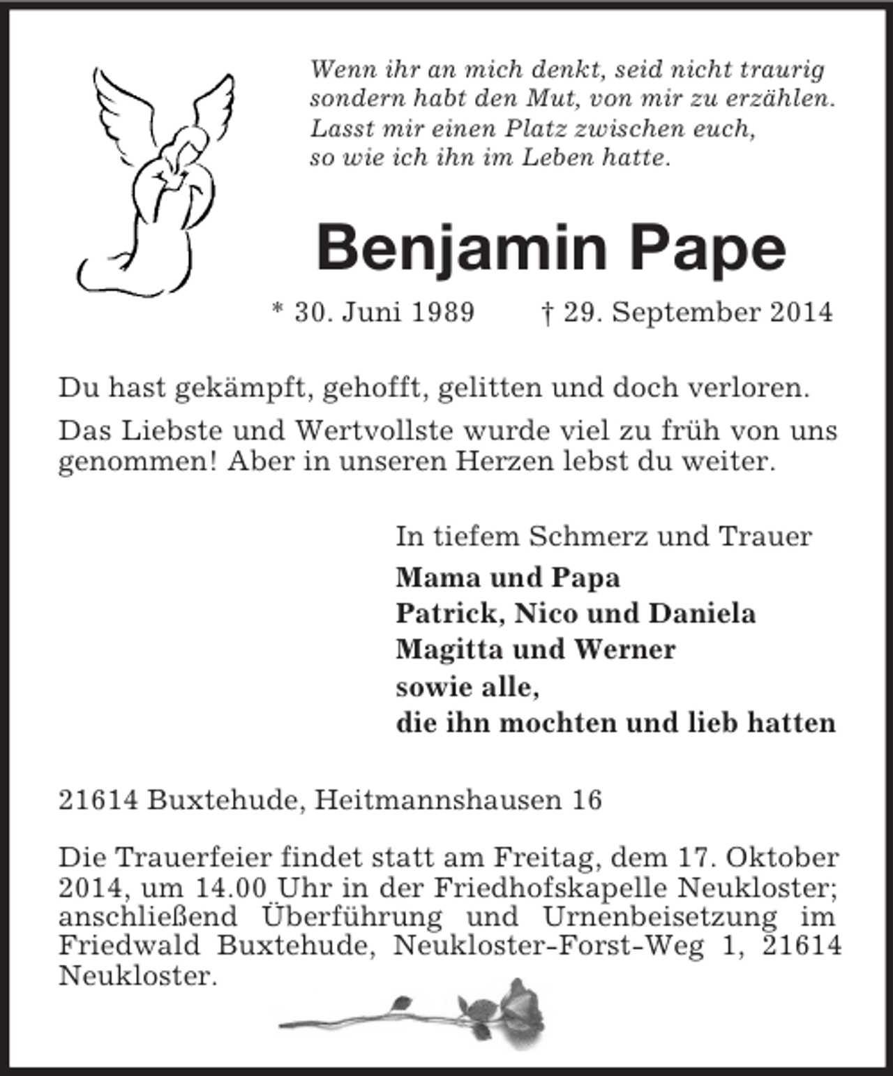 <p>Wenn ihr an mich denkt, seid nicht traurig<br />sondern habt den Mut, von mir zu erzählen.<br />Lasst mir einen Platz zwischen euch,<br />so wie ich ihn im Leben hatte.<br />Benjamin Pape<br />* 30. Juni 1989 † 29. September 2014<br />Du hast gekämpft, gehofft, gelitten und doch verloren.<br />Das Liebste und Wertvollste wurde viel zu früh von uns genommen! Aber in unseren Herzen lebst du weiter.<br />In tiefem Schmerz und Trauer<br />Mama und Papa<br />Patrick, Nico und Daniela<br />Magitta und Werner<br />sowie alle,<br />die ihn mochten und lieb hatten<br />21614 Buxtehude, Heitmannshausen 16</p><p>Die Trauerfeier findet statt am Freitag, dem 17. Oktober 2014, um 14.00 Uhr in der Friedhofskapelle Neukloster; anschließend Überführung und Urnenbeisetzung im Friedwald Buxtehude, Neukloster-Forst-Weg 1, 21614 Neukloster.</p>