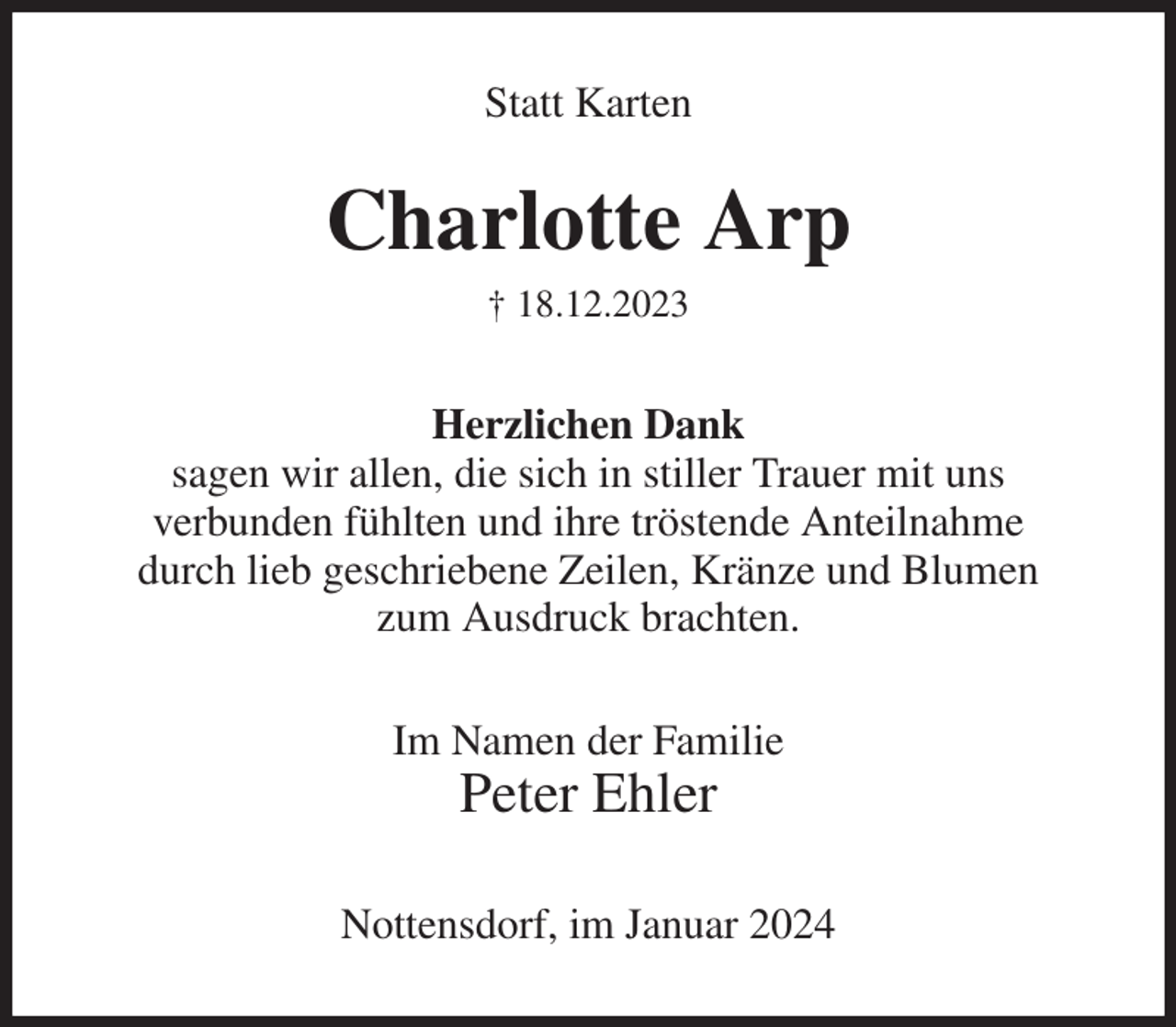 <p>Statt Karten<br />Charlotte Arp<br />† 18.12.2023<br />Herzlichen Dank<br />sagen wir allen, die sich in stiller Trauer mit uns<br />verbunden fühlten und ihre tröstende Anteilnahme<br />durch lieb geschriebene Zeilen, Kränze und Blumen<br />zum Ausdruck brachten.<br />Im Namen der Familie<br />Peter Ehler<br />Nottensdorf, im Januar 2024</p>
