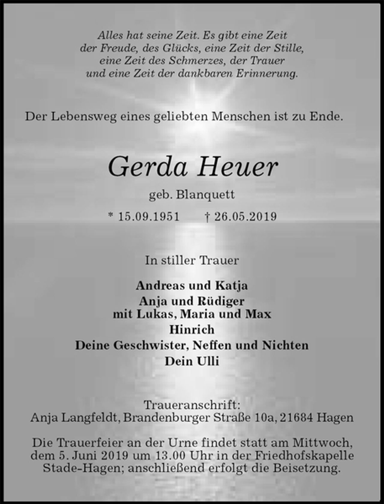 <p>Alles hat seine Zeit. Es gibt eine Zeit<br />der Freude, des Glücks, eine Zeit der Stille,<br />eine Zeit des Schmerzes, der Trauer<br />und eine Zeit der dankbaren Erinnerung.<br />Der Lebensweg eines geliebten Menschen ist zu Ende.<br />Gerda Heuer<br />geb. Blanquett<br />* 15.09.1951 † 26.05.2019<br />In stiller Trauer</p>
<p>Andreas und Katja<br />Anja und Rüdiger<br />mit Lukas, Maria und Max<br />Hinrich<br />Deine Geschwister, Neffen und Nichten<br />Dein Ulli<br />Traueranschrift:<br />Anja Langfeldt, Brandenburger Straße 10a, 21684 Hagen</p>
<p>Die Trauerfeier an der Urne findet statt am Mittwoch, dem 5. Juni 2019 um 13.00 Uhr in der Friedhofskapelle Stade-Hagen; anschließend erfolgt die Beisetzung.</p>