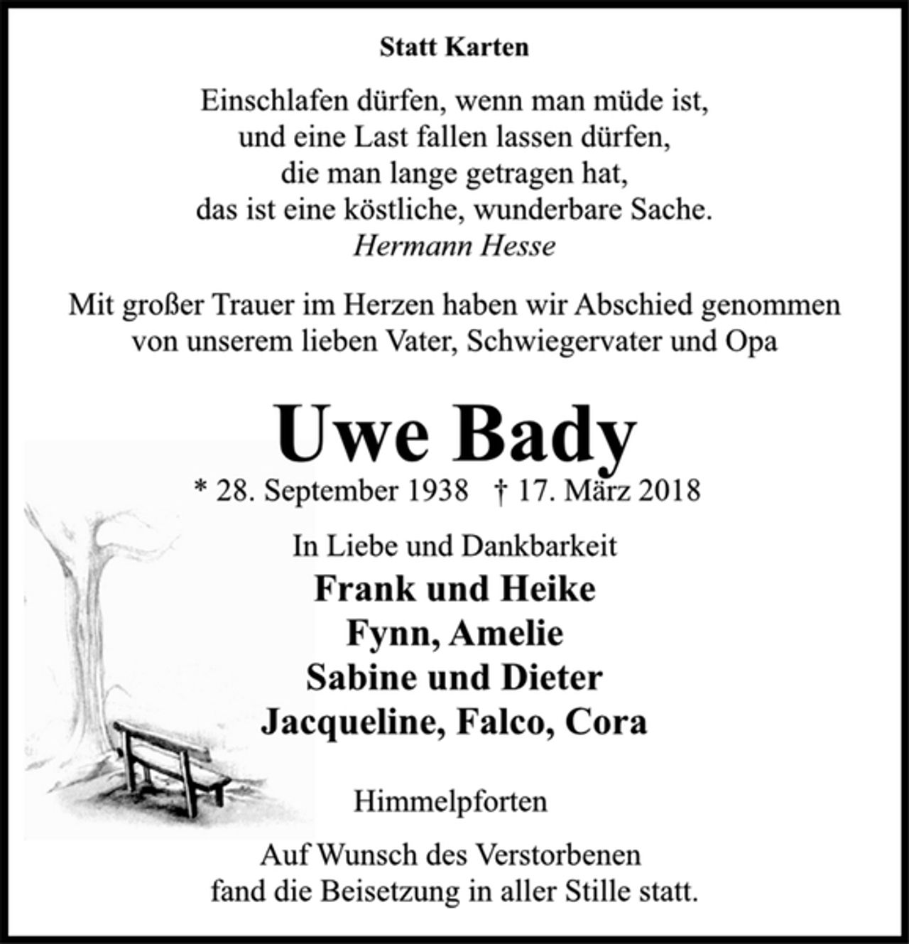 <p>Statt Karten<br />Einschlafen dürfen, wenn man müde ist,<br />und eine Last fallen lassen dürfen,<br />die man lange getragen hat,<br />das ist eine köstliche, wunderbare Sache.<br />Hermann Hesse<br />Mit großer Trauer im Herzen haben wir Abschied genommen<br />von unserem lieben Vater, Schwiegervater und Opa<br />Uwe Bady<br />* 28. September 1938 † 17. März 2018<br />In Liebe und Dankbarkeit<br />Frank und Heike<br />Fynn, Amelie<br />Sabine und Dieter<br />Jacqueline, Falco, Cora<br />Himmelpforten<br />Auf Wunsch des Verstorbenen<br />fand die Beisetzung in aller Stille statt.</p>