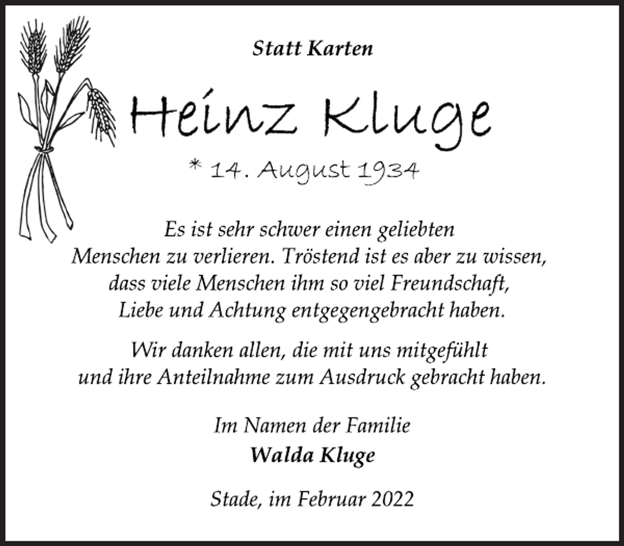 <p>Statt Karten<br />* 14. August 1934<br />Es ist sehr schwer einen geliebten<br />Menschen zu verlieren. Tröstend ist es aber zu wissen,<br />dass viele Menschen ihm so viel Freundschaft,<br />Liebe und Achtung entgegengebracht haben.<br />Wir danken allen, die mit uns mitgefühlt<br />und ihre Anteilnahme zum Ausdruck gebracht haben.<br />Im Namen der Familie<br />Walda Kluge<br />Stade, im Februar 2022</p>