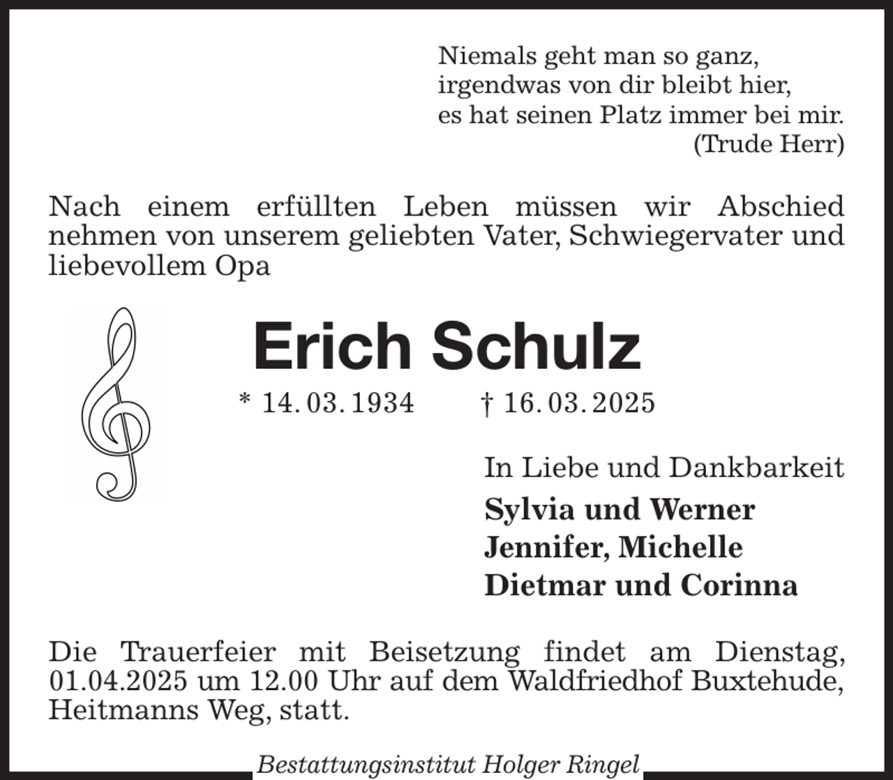 <p>Niemals geht man so ganz,<br />irgendwas von dir bleibt hier,<br />es hat seinen Platz immer bei mir.<br />(Trude Herr)<br />Nach einem erfüllten Leben müssen wir Abschied<br />nehmen von unserem geliebten Vater, Schwiegervater und liebevollem Opa<br />Erich Schulz<br />* 14. 03. 1934 † 16. 03. 2025<br />In Liebe und Dankbarkeit<br />Sylvia und Werner<br />Jennifer, Michelle<br />Dietmar und Corinna<br />Die Trauerfeier mit Beisetzung findet am Dienstag, 01.04.2025 um 12.00 Uhr auf dem Waldfriedhof Buxtehude,<br />Heitmanns Weg, statt.<br />Bestattungsinstitut Holger Ringel</p>
