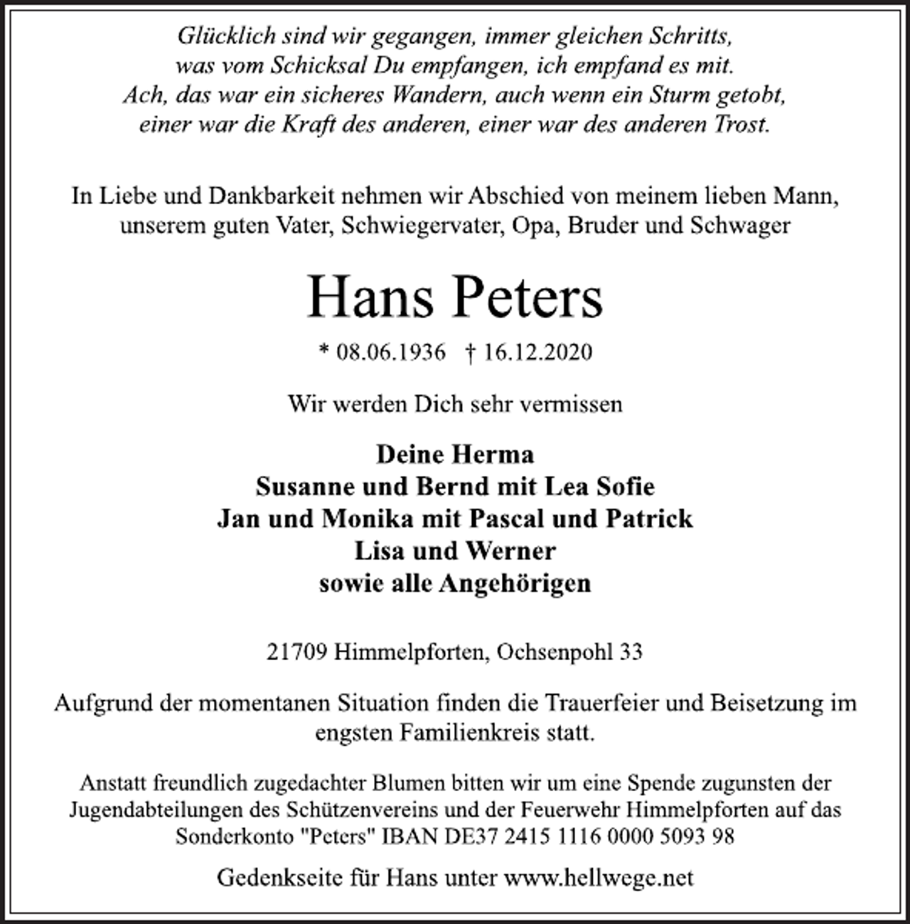 <p>Glücklich sind wir gegangen, immer gleichen Schritts,<br />was vom Schicksal Du empfangen, ich empfand es mit.<br />Ach, das war ein sicheres Wandern, auch wenn ein Sturm getobt,<br />einer war die Kraft des anderen, einer war des anderen Trost.<br />In Liebe und Dankbarkeit nehmen wir Abschied von meinem lieben Mann, unserem guten Vater, Schwiegervater, Opa, Bruder und Schwager<br />Hans Peters<br />* 08.06.1936 † 16.12.2020<br />Wir werden Dich sehr vermissen<br />Deine Herma<br />Susanne und Bernd mit Lea Sofie<br />Jan und Monika mit Pascal und Patrick<br />Lisa und Werner<br />sowie alle Angehörigen<br />21709 Himmelpforten, Ochsenpohl 33<br />Aufgrund der momentanen Situation finden die Trauerfeier und Beisetzung im engsten Familienkreis statt.<br />Anstatt freundlich zugedachter Blumen bitten wir um eine Spende zugunsten der Jugendabteilungen des Schützenvereins und der Feuerwehr Himmelpforten auf das Sonderkonto "Peters" IBAN DE37 2415 1116 0000 5093 98<br />Gedenkseite für Hans unter www.hellwege.net</p>