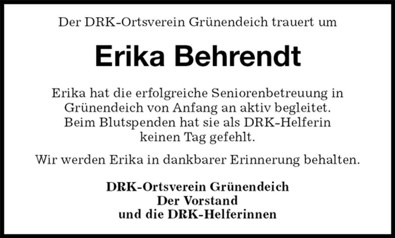 <p>Der DRK-Ortsverein Grünendeich trauert um<br />Erika Behrendt<br />DRK-Ortsverein Grünendeich<br />Der Vorstand<br />und die DRK-Helferinnen<br />Erika hat die erfolgreiche Seniorenbetreuung in<br />Grünendeich von Anfang an aktiv begleitet.<br />Beim Blutspenden hat sie als DRK-Helferin<br />keinen Tag gefehlt.</p>
<p>Wir werden Erika in dankbarer Erinnerung behalten.</p>