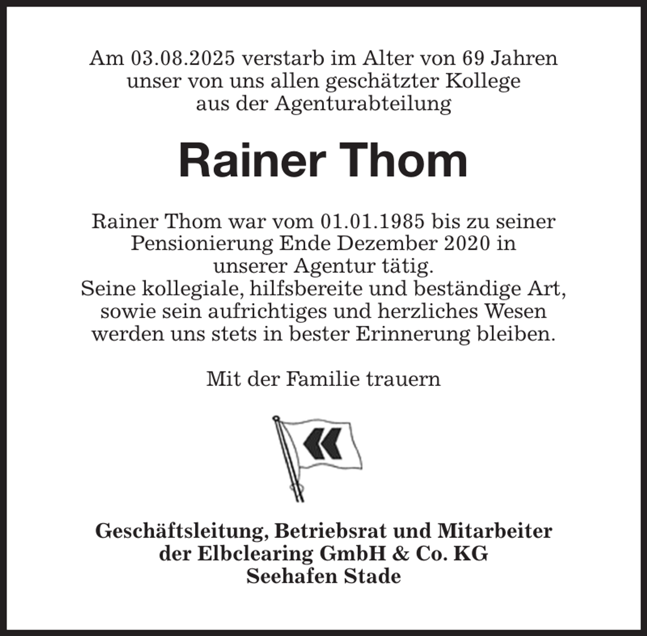 <p>Am 03.08.2025 verstarb im Alter von 69 Jahren<br />unser von uns allen geschätzter Kollege<br />aus der Agenturabteilung<br />Rainer Thom<br />Rainer Thom war vom 01.01.1985 bis zu seiner<br />Pensionierung Ende Dezember 2020 in<br />unserer Agentur tätig.<br />Seine kollegiale, hilfsbereite und beständige Art,<br />sowie sein aufrichtiges und herzliches Wesen<br />werden uns stets in bester Erinnerung bleiben.<br />Mit der Familie trauern<br />Geschäftsleitung, Betriebsrat und Mitarbeiter<br />der Elbclearing GmbH &amp; Co. KG<br />Seehafen Stade</p>