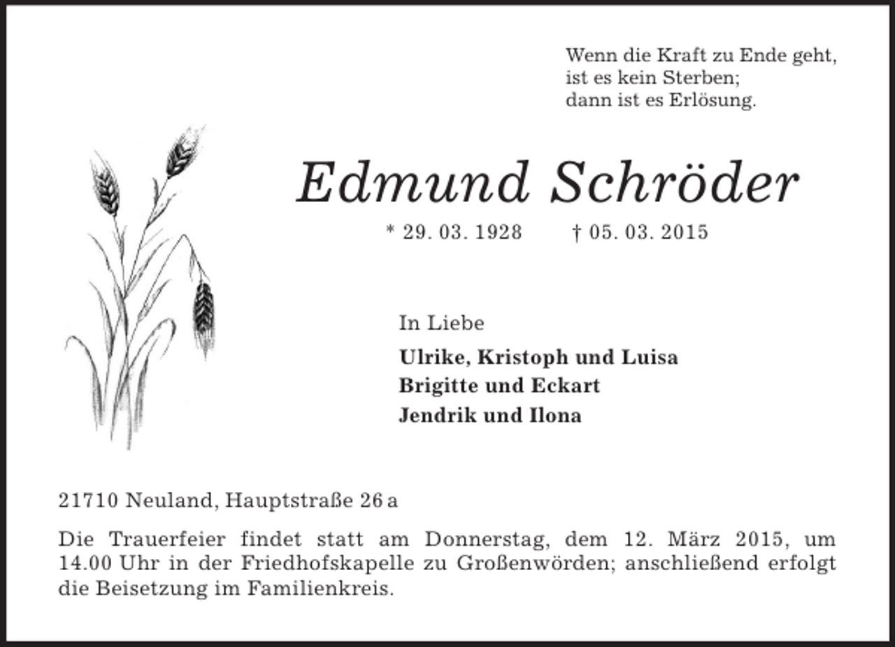 <p>Wenn die Kraft zu Ende geht,<br />ist es kein Sterben;<br />dann ist es Erlösung.<br />Edmund Schröder<br />* 29. 03. 1928 † 05. 03. 2015<br />In Liebe<br />Ulrike, Kristoph und Luisa<br />Brigitte und Eckart<br />Jendrik und Ilona<br />21710 Neuland, Hauptstraße 26 a<br />Die Trauerfeier findet statt am Donnerstag, dem 12. März 2015, um 14.00 Uhr in der Friedhofskapelle zu Großenwörden; anschließend erfolgt die Beisetzung im Familienkreis.</p>