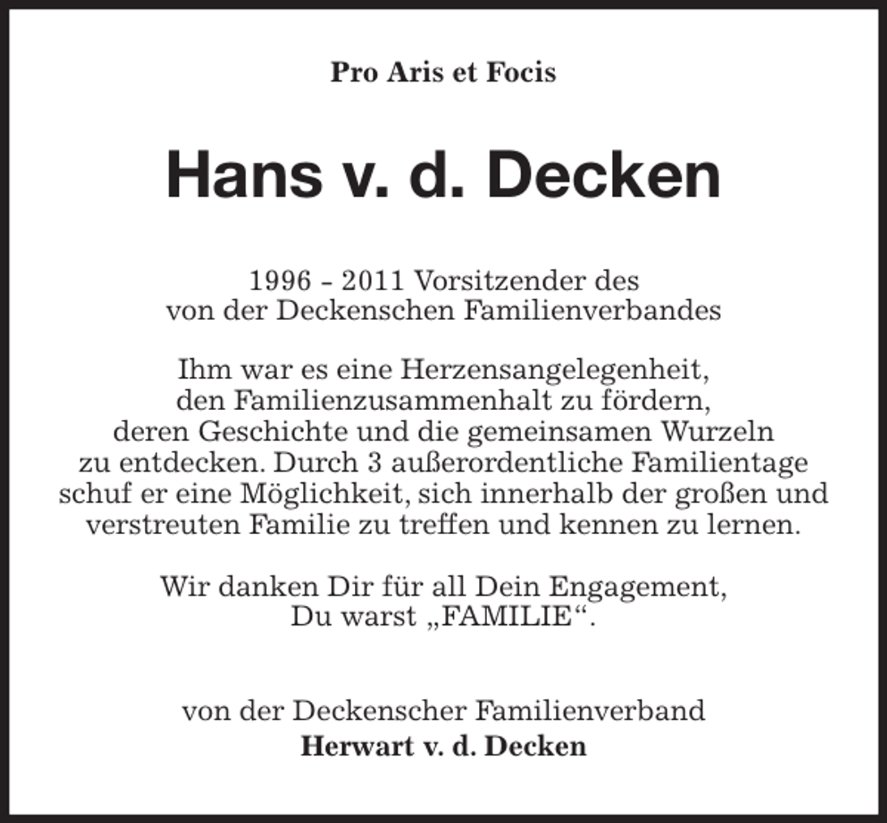 <p>Pro Aris et Focis<br />Hans v. d. Decken<br />1996 - 2011 Vorsitzender des<br />von der Deckenschen Familienverbandes</p><p>Ihm war es eine Herzensangelegenheit,<br />den Familienzusammenhalt zu fördern,<br />deren Geschichte und die gemeinsamen Wurzeln<br />zu entdecken. Durch 3 außerordentliche Familientage schuf er eine Möglichkeit, sich innerhalb der großen und verstreuten Familie zu treffen und kennen zu lernen.</p><p>Wir danken Dir für all Dein Engagement,<br />Du warst „FAMILIE“.<br />von der Deckenscher Familienverband<br />Herwart v. d. Decken</p>